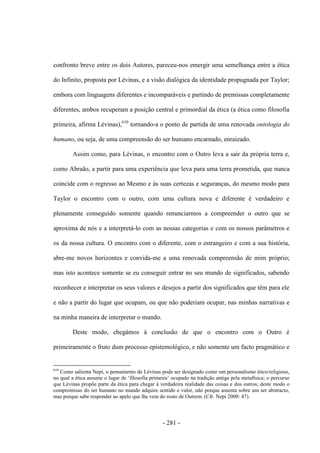 - 281 -
confronto breve entre os dois Autores, pareceu-nos emergir uma semelhança entre a ética
do Infinito, proposta por Lévinas, e a visão dialógica da identidade propugnada por Taylor;
embora com linguagens diferentes e incomparáveis e partindo de premissas completamente
diferentes, ambos recuperam a posição central e primordial da ética (a ética como filosofia
primeira, afirma Lévinas),610
tornando-a o ponto de partida de uma renovada ontologia do
humano, ou seja, de uma compreensão do ser humano encarnado, enraizado.
Assim como, para Lévinas, o encontro com o Outro leva a sair da própria terra e,
como Abraão, a partir para uma experiência que leva para uma terra prometida, que nunca
coincide com o regresso ao Mesmo e às suas certezas e seguranças, do mesmo modo para
Taylor o encontro com o outro, com uma cultura nova e diferente é verdadeiro e
plenamente conseguido somente quando renunciarmos a compreender o outro que se
aproxima de nós e a interpretá-lo com as nossas categorias e com os nossos parâmetros e
os da nossa cultura. O encontro com o diferente, com o estrangeiro e com a sua história,
abre-me novos horizontes e convida-me a uma renovada compreensão de mim próprio;
mas isto acontece somente se eu conseguir entrar no seu mundo de significados, sabendo
reconhecer e interpretar os seus valores e desejos a partir dos significados que têm para ele
e não a partir do lugar que ocupam, ou que não poderiam ocupar, nas minhas narrativas e
na minha maneira de interpretar o mundo.
Deste modo, chegámos à conclusão de que o encontro com o Outro é
primeiramente o fruto dum processo epistemológico, e não somente um facto pragmático e
610
Como salienta Nepi, o pensamento de Lévinas pode ser designado como um personalismo ético/religioso,
no qual a ética assume o lugar de „filosofia primeira‟ ocupado na tradição antiga pela metafìsica; o percurso
que Lévinas propõe parte da ética para chegar à verdadeira realidade das coisas e dos outros; deste modo o
compromisso do ser humano no mundo adquire sentido e valor, não porque assenta sobre um ser abstracto,
mas porque sabe responder ao apelo que lhe vem do rosto de Outrem. (Cfr. Nepi 2000: 47).
 