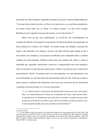 - 21 -
procurado em várias doutrinas, Agostinho encontra-se sem paz e numa profunda dispersão.
“E eis que estavas dentro de mim e eu fora, e aì te procurava, e eu, sem beleza, precipitava-
me nessas coisas belas que tu fizeste. Tu estavas comigo e eu não estava contigo.
Retinham-me de ti aquelas coisas que não seriam, se em ti não fossem.”25
Muito mais de que uma autobiografia, as Confissões são essencialmente um
caminho de reflexão e de narração do crescimento, do desenvolvimento, da inquietação, da
busca ardente de si mesmo e da Verdade. Ao mesmo tempo, são também a narração dos
medos e das indecisões, dos enganos e desvios, das lutas interiores para chegar no fim a
uma adesão sem condições a um projecto reconhecido como identidade plena e caminho
completo de auto-realização. Podemos assim dizer que (embora não utilize ο termo) a
identidade que Agostinho experimenta e descreve é compreendida como uma narração e
como um projecto ao qual devemos aderir para ο realizar; um percurso que se desenvolve
essencialmente “dentro” do próprio autor, nas suas perguntas, nos seus pensamentos, nas
suas insatisfações, no seu forte desejo de uma plenitude maior da vida. Tudo isto somente a
pouco e pouco se delineia mais claramente, até ter um rosto, um nome, até ser reconhecido
e acolhido na Pessoa do Deus vivo. Na raiz da memória
“ (...) é ο Mestre interior, a fonte da luz que ilumina todo ο homem que vem a este mundo,
Deus. E, no final da busca de si mesmo, se vai realmente até aο fim, a alma encontra Deus.
A experiência de ser iluminado por uma outra fonte, de receber os modelos da nossa razão
de algo que está além de nós mesmos, que a prova da existência de Deus já trouxera à luz,
é vista em grande medida como uma experiência de interioridade.”26
25
Conf. X, 38, 1.
26
“(…) is the Master within, the source of the light which lights every man coming into the world, God. And
so at the end of its search for itself, if it goes to the very end, the soul finds God. The experience of being
illumined from another source, of receiving the standards of our reason from beyond ourselves, which the
proof of God‟s existence already brought to light, is seen to be very much an experience of inwardness.”
(Taylor 1989: 135; trad. nossa).
 