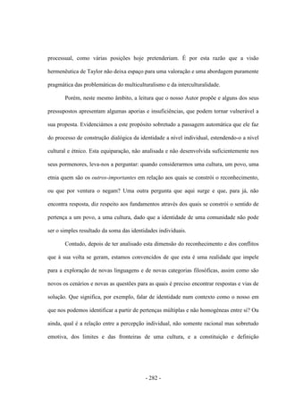 - 282 -
processual, como várias posições hoje pretenderiam. É por esta razão que a visão
hermenêutica de Taylor não deixa espaço para uma valoração e uma abordagem puramente
pragmática das problemáticas do multiculturalismo e da interculturalidade.
Porém, neste mesmo âmbito, a leitura que o nosso Autor propõe e alguns dos seus
pressupostos apresentam algumas aporias e insuficiências, que podem tornar vulnerável a
sua proposta. Evidenciámos a este propósito sobretudo a passagem automática que ele faz
do processo de construção dialógica da identidade a nível individual, estendendo-o a nível
cultural e étnico. Esta equiparação, não analisada e não desenvolvida suficientemente nos
seus pormenores, leva-nos a perguntar: quando considerarmos uma cultura, um povo, uma
etnia quem são os outros-importantes em relação aos quais se constrói o reconhecimento,
ou que por ventura o negam? Uma outra pergunta que aqui surge e que, para já, não
encontra resposta, diz respeito aos fundamentos através dos quais se constrói o sentido de
pertença a um povo, a uma cultura, dado que a identidade de uma comunidade não pode
ser o simples resultado da soma das identidades individuais.
Contudo, depois de ter analisado esta dimensão do reconhecimento e dos conflitos
que à sua volta se geram, estamos convencidos de que esta é uma realidade que impele
para a exploração de novas linguagens e de novas categorias filosóficas, assim como são
novos os cenários e novas as questões para as quais é preciso encontrar respostas e vias de
solução. Que significa, por exemplo, falar de identidade num contexto como o nosso em
que nos podemos identificar a partir de pertenças múltiplas e não homogéneas entre si? Ou
ainda, qual é a relação entre a percepção individual, não somente racional mas sobretudo
emotiva, dos limites e das fronteiras de uma cultura, e a constituição e definição
 