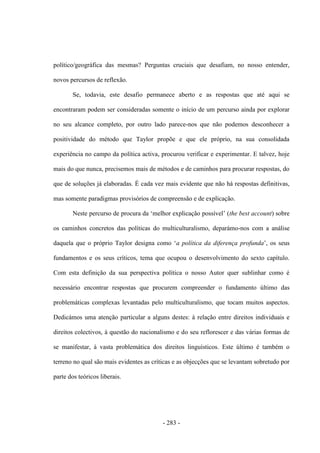 - 283 -
político/geográfica das mesmas? Perguntas cruciais que desafiam, no nosso entender,
novos percursos de reflexão.
Se, todavia, este desafio permanece aberto e as respostas que até aqui se
encontraram podem ser consideradas somente o início de um percurso ainda por explorar
no seu alcance completo, por outro lado parece-nos que não podemos desconhecer a
positividade do método que Taylor propõe e que ele próprio, na sua consolidada
experiência no campo da política activa, procurou verificar e experimentar. E talvez, hoje
mais do que nunca, precisemos mais de métodos e de caminhos para procurar respostas, do
que de soluções já elaboradas. É cada vez mais evidente que não há respostas definitivas,
mas somente paradigmas provisórios de compreensão e de explicação.
Neste percurso de procura da „melhor explicação possìvel‟ (the best account) sobre
os caminhos concretos das políticas do multiculturalismo, deparámo-nos com a análise
daquela que o próprio Taylor designa como „a política da diferença profunda‟, os seus
fundamentos e os seus críticos, tema que ocupou o desenvolvimento do sexto capítulo.
Com esta definição da sua perspectiva política o nosso Autor quer sublinhar como é
necessário encontrar respostas que procurem compreender o fundamento último das
problemáticas complexas levantadas pelo multiculturalismo, que tocam muitos aspectos.
Dedicámos uma atenção particular a alguns destes: à relação entre direitos individuais e
direitos colectivos, à questão do nacionalismo e do seu reflorescer e das várias formas de
se manifestar, à vasta problemática dos direitos linguísticos. Este último é também o
terreno no qual são mais evidentes as críticas e as objecções que se levantam sobretudo por
parte dos teóricos liberais.
 