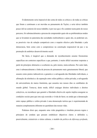 - 284 -
Evidentemente seria impossível dar conta de todos os críticos e de todas as críticas
que foram e continuam a ser movidas ao pensamento de Taylor, e seria talvez também
pouco útil no contexto do nosso trabalho; é por isso que o fio condutor nesta parte do nosso
percurso, foi substancialmente a procura de compreender quais são as problemáticas nodais
que se levantam no panorama das sociedades multiculturais e quais são, ou poderiam ser,
as possíveis vias de solução compatíveis com o respeito efectivo pela liberdade e pela
democracia, bem como com o compromisso na construção responsável da paz e na
promoção do autêntico desenvolvimento social.
De facto, é inegável que a demanda de reconhecimento assume fisionomias
específicas em contextos específicos e que, portanto, é muito difícil encontrar respostas a
partir de princípios abstractos e a-culturais ou, pelo menos, meta-culturais. Por outro lado,
esta é substancialmente a linha de procura do pensamento mais genuinamente liberal, que
assume como pontos indiscutíveis a garantia e a salvaguarda das liberdades individuais, a
afirmação da tolerância e da separação entre esfera pública e esfera privada, a salvaguarda
do universalismo de marca iluminista, que assumiu nos nossos dias os semblantes do
mundo global. Torna-se, deste modo, difícil conjugar direitos individuais e direitos
colectivos, ou reconhecer que garantir a liberdade efectiva do sujeito implica assegurar as
condições sociais para que esta seja exercida e vivida de facto; ou ainda que a demarcação
entre espaço público e esfera privada é uma demarcação teórica que é experimentada de
maneira completamente diferente no quotidiano das nossas vidas.
Podemos dizer que, enquanto uma visão pragmática e imediata procura regras e
princípios de conduta que possam estabelecer objectivos claros e definidos e,
possivelmente, extensíveis a várias culturas, o modelo da política da diferença profunda,
 