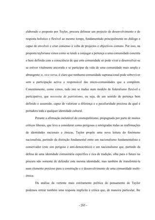 - 285 -
elaborado e proposto por Taylor, procura delinear um projecto de desenvolvimento e de
resposta holístico e flexível ao mesmo tempo, fundamentado principalmente no diálogo e
capaz de envolver e criar consenso à volta de projectos e objectivos comuns. Por isso, na
proposta tayloriana vimos como se tende a conjugar a pertença a uma comunidade concreta
e bem definida com a consciência de que esta comunidade só pode viver e desenvolver-se
se estiver vitalmente ancorada e se participar da vida de uma comunidade mais ampla e
abrangente; e, vice-versa, é claro que nenhuma comunidade supranacional pode sobreviver
sem a participação activa e responsável das micro-comunidades que a compõem.
Concretamente, como vimos, tudo isto se traduz num modelo de federalismo flexível e
participativo, que necessita de patriotismo, ou seja, de um sentido de pertença bem
definido e assumido, capaz de valorizar a diferença e a peculiaridade preciosa da qual é
portadora toda e qualquer identidade cultural.
Perante a afirmação inelutável do cosmopolitismo, propugnada por parte de muitos
críticos liberais, que leva a considerar como perigosas e retrógradas todas as reafirmações
de identidades nacionais e étnicas, Taylor propõe uma nova leitura do fenómeno
nacionalista, partindo da distinção fundamental entre um nacionalismo fundamentalista e
conservador (este sim perigoso e anti-democrático) e um nacionalismo que, partindo da
defesa de uma identidade comunitária específica e rica de tradição, olha para o futuro na
procura não somente de defender esta mesma identidade, mas também de transformá-la
num elemento precioso para a construção e o desenvolvimento de uma comunidade multi-
étnica.
Da análise da vertente mais estritamente política do pensamento de Taylor
podemos retirar também uma resposta implícita à critica que, de maneira particular, lhe
 