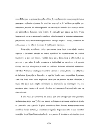 - 286 -
move Habermas, no entender do qual a política do reconhecimento quer criar condições de
pura conservação das culturas e das minorias, uma espécie de „ambiente protegido‟ que,
em verdade, não tem em conta as próprias leis da dialéctica histórica e da evolução natural
das comunidades humanas; uma política de protecção que, apesar de tudo, levaria
igualmente à morte as comunidades e culturas minoritárias que se pretendem salvaguardar,
porque deste modo entrariam num processo de „entropia negativa‟, ou seja, acabariam por
auto-destruir-se por falta de abertura e de partilha com o exterior.
Uma crítica semelhante, embora expressa de outra forma e em relação a outros
aspectos, é levantada também no âmbito específico do reconhecimento dos direitos
linguísticos e dos seus limites. Também neste caso, denuncia-se a artificialidade do
processo e, para além de tudo, contesta-se a legitimidade de reconhecer e de garantir
direitos colectivos susceptíveis de entrar em conflito e de limitar a liberdade soberana do
indivíduo. Protegendo uma língua minoritária, afirmam os liberais, limitar-se-ia a liberdade
do indivíduo de escolher a dimensão e o nível de ligação com a comunidade de origem.
Para além disso, numa visão pragmática e funcional da pessoa e das suas dimensões, a
língua não passa dum simples instrumento de intercâmbio de informação e há que
considerar toda a vantagem de possuir e dominar um instrumento de comunicação cada vez
mais universal.
É uma visão evidentemente em colisão com uma antropologia ontologicamente
fundamentada, como a de Taylor, que mesmo na linguagem reconhece uma função crucial
na construção e na expressão da plena humanidade do ser humano. Concretamente neste
âmbito se mostra, portanto, a verdadeira divergência de posições entre os que sustentam
uma visão liberal da política multicultural e as propostas de abordagens substanciais, como
 