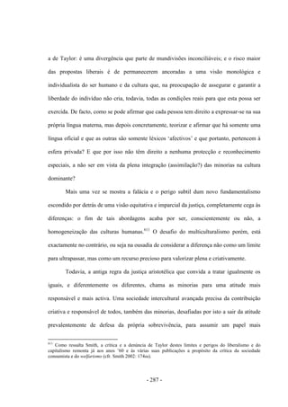 - 287 -
a de Taylor: é uma divergência que parte de mundivisões inconciliáveis; e o risco maior
das propostas liberais é de permanecerem ancoradas a uma visão monológica e
individualista do ser humano e da cultura que, na preocupação de assegurar e garantir a
liberdade do indivíduo não cria, todavia, todas as condições reais para que esta possa ser
exercida. De facto, como se pode afirmar que cada pessoa tem direito a expressar-se na sua
própria língua materna, mas depois concretamente, teorizar e afirmar que há somente uma
lìngua oficial e que as outras são somente léxicos „afectivos‟ e que portanto, pertencem à
esfera privada? E que por isso não têm direito a nenhuma protecção e reconhecimento
especiais, a não ser em vista da plena integração (assimilação?) das minorias na cultura
dominante?
Mais uma vez se mostra a falácia e o perigo subtil dum novo fundamentalismo
escondido por detrás de uma visão equitativa e imparcial da justiça, completamente cega às
diferenças: o fim de tais abordagens acaba por ser, conscientemente ou não, a
homogeneização das culturas humanas.611
O desafio do multiculturalismo porém, está
exactamente no contrário, ou seja na ousadia de considerar a diferença não como um limite
para ultrapassar, mas como um recurso precioso para valorizar plena e criativamente.
Todavia, a antiga regra da justiça aristotélica que convida a tratar igualmente os
iguais, e diferentemente os diferentes, chama as minorias para uma atitude mais
responsável e mais activa. Uma sociedade intercultural avançada precisa da contribuição
criativa e responsável de todos, também das minorias, desafiadas por isto a sair da atitude
prevalentemente de defesa da própria sobrevivência, para assumir um papel mais
611
Como ressalta Smith, a crítica e a denúncia de Taylor destes limites e perigos do liberalismo e do
capitalismo remonta já aos anos ‟60 e às várias suas publicações a propósito da crìtica da sociedade
consumista e do welfarismo (cfr. Smith 2002: 174ss).
 