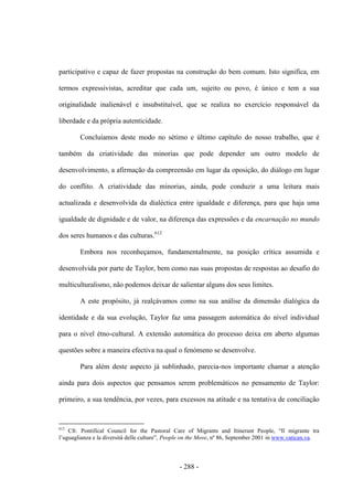 - 288 -
participativo e capaz de fazer propostas na construção do bem comum. Isto significa, em
termos expressivistas, acreditar que cada um, sujeito ou povo, é único e tem a sua
originalidade inalienável e insubstituível, que se realiza no exercício responsável da
liberdade e da própria autenticidade.
Concluíamos deste modo no sétimo e último capítulo do nosso trabalho, que é
também da criatividade das minorias que pode depender um outro modelo de
desenvolvimento, a afirmação da compreensão em lugar da oposição, do diálogo em lugar
do conflito. A criatividade das minorias, ainda, pode conduzir a uma leitura mais
actualizada e desenvolvida da dialéctica entre igualdade e diferença, para que haja uma
igualdade de dignidade e de valor, na diferença das expressões e da encarnação no mundo
dos seres humanos e das culturas.612
Embora nos reconheçamos, fundamentalmente, na posição crítica assumida e
desenvolvida por parte de Taylor, bem como nas suas propostas de respostas ao desafio do
multiculturalismo, não podemos deixar de salientar alguns dos seus limites.
A este propósito, já realçávamos como na sua análise da dimensão dialógica da
identidade e da sua evolução, Taylor faz uma passagem automática do nível individual
para o nível étno-cultural. A extensão automática do processo deixa em aberto algumas
questões sobre a maneira efectiva na qual o fenómeno se desenvolve.
Para além deste aspecto já sublinhado, parecia-nos importante chamar a atenção
ainda para dois aspectos que pensamos serem problemáticos no pensamento de Taylor:
primeiro, a sua tendência, por vezes, para excessos na atitude e na tentativa de conciliação
612
Cfr. Pontifical Council for the Pastoral Care of Migrants and Itinerant People, “Il migrante tra
l‟uguaglianza e la diversità delle culture”, People on the Move, nº 86, September 2001 in www.vatican.va.
 
