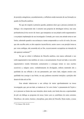 - 289 -
de posições antagónicas; secundariamente, a influência ainda marcante da sua formação no
quadro da filosofia analítica.
No que diz respeito à primeira questão, podemos dizer que a procura constante do
diálogo e da compreensão não é somente uma proposta de abordagem teórica, mas uma
profundíssima forma mentis do Autor, que transparece no seu próprio estilo argumentativo
e na própria implantação da sua investigação. Contudo, por vezes esta atitude torna-se um
limite, sobretudo quando o seu esclarecer e tentar compreender as razões de todos, faz com
que não escolha entre os dois aspectos inconciliáveis; nestes casos a sua posição torna-se
por vezes ambígua, não assumida até ao fim, excessivamente escrupulosa na intenção de
não aparecer unilateral.613
No que se refere à influência da filosofia analítica, esta marca sobretudo o seu
estilo argumentativo mas também, às vezes, o seu pensamento. Se por um lado, o seu estilo
argumentativo resulta fortemente comunicativo e consegue tornar os seus escritos
acessíveis e, nalguns casos, verdadeiramente de divulgação, embora mantendo alta a
qualidade da sua reflexão e do seu pensamento; por outro lado, nalguns ensaios esta
qualidade traz consigo o seu limite, ou seja, podemos encontrar intuições e posições não
desenvolvidas até ao fim.
Esta atitude induziu-nos a um esforço de maior aprofundamento na nossa
investigação, que, por um lado, se traduziu no „ler entre linhas‟ o pensamento de Taylor e
no ir procurar as fontes das suas intuições; deste modo, este limite deu-nos a oportunidade
de pôr em diálogo as propostas do nosso Autor com os contributos de outra correntes
filosóficas e de outros Autores e disciplinas, para além da Filosofia. Deste modo, a nossa
613
Cfr. Beiner 1996: 48-49.
 