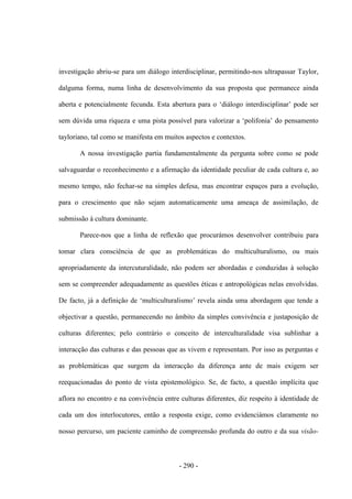 - 290 -
investigação abriu-se para um diálogo interdisciplinar, permitindo-nos ultrapassar Taylor,
dalguma forma, numa linha de desenvolvimento da sua proposta que permanece ainda
aberta e potencialmente fecunda. Esta abertura para o „diálogo interdisciplinar‟ pode ser
sem dúvida uma riqueza e uma pista possìvel para valorizar a „polifonia‟ do pensamento
tayloriano, tal como se manifesta em muitos aspectos e contextos.
A nossa investigação partia fundamentalmente da pergunta sobre como se pode
salvaguardar o reconhecimento e a afirmação da identidade peculiar de cada cultura e, ao
mesmo tempo, não fechar-se na simples defesa, mas encontrar espaços para a evolução,
para o crescimento que não sejam automaticamente uma ameaça de assimilação, de
submissão à cultura dominante.
Parece-nos que a linha de reflexão que procurámos desenvolver contribuiu para
tomar clara consciência de que as problemáticas do multiculturalismo, ou mais
apropriadamente da intercuturalidade, não podem ser abordadas e conduzidas à solução
sem se compreender adequadamente as questões éticas e antropológicas nelas envolvidas.
De facto, já a definição de „multiculturalismo‟ revela ainda uma abordagem que tende a
objectivar a questão, permanecendo no âmbito da simples convivência e justaposição de
culturas diferentes; pelo contrário o conceito de interculturalidade visa sublinhar a
interacção das culturas e das pessoas que as vivem e representam. Por isso as perguntas e
as problemáticas que surgem da interacção da diferença ante de mais exigem ser
reequacionadas do ponto de vista epistemológico. Se, de facto, a questão implícita que
aflora no encontro e na convivência entre culturas diferentes, diz respeito à identidade de
cada um dos interlocutores, então a resposta exige, como evidenciámos claramente no
nosso percurso, um paciente caminho de compreensão profunda do outro e da sua visão-
 