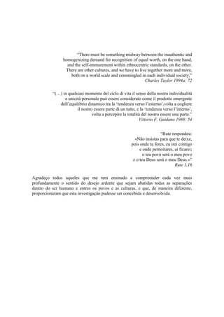 “There must be something midway between the inauthentic and
homogenizing demand for recognition of equal worth, on the one hand,
and the self-immurement within ethnocentric standards, on the other.
There are other cultures, and we have to live together more and more,
both on a world scale and commingled in each individual society.”
Charles Taylor 1994a: 72
“(…) in qualsiasi momento del ciclo di vita il senso della nostra individualità
e unicità personale può essere considerato come il prodotto emergente
dell‟equilibrio dinamico tra la „tendenza verso l‟esterno‟,volta a cogliere
il nostro essere parte di un tutto, e la „tendenza verso l‟interno‟,
volta a percepire la totalità del nostro essere una parte.”
Vittorio F. Guidano 1988: 54
“Rute respondeu:
«Não insistas para que te deixe,
pois onde tu fores, eu irei contigo
e onde pernoitares, aí ficarei;
o teu povo será o meu povo
e o teu Deus será o meu Deus.»”
Rute 1,16
Agradeço todos aqueles que me tem ensinado a compreender cada vez mais
profundamente o sentido do desejo ardente que sejam abatidas todas as separações
dentro do ser humano e entres os povos e as culturas, e que, de maneira diferente,
proporcionaram que esta investigação pudesse ser concebida e desenvolvida.
 
