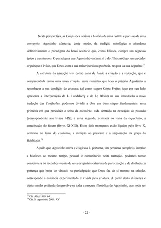- 22 -
Nesta perspectiva, as Confissões seriam a história de uma reditio e por isso de uma
conversio: Agostinho afasta-se, deste modo, da tradição mitológica e abandona
definitivamente o paradigma do herói solitário que, como Ulisses, cumpre um regresso
épico e aventuroso. O paradigma que Agostinho encarna é o do filho pródigo: um pecador
orgulhoso e ávido, que Deus, com a sua misericordiosa potência, resgata da sua cegueira.27
A estrutura da narração tem como pano de fundo a criação e a redenção, que é
compreendida como uma nova criação, num caminho que leva o próprio Agostinho a
reconhecer a sua condição de criatura; tal como sugere Costa Freitas (que por seu lado
apresenta a interpretação de L. Landsberg e de Le Blond) na sua introdução à nova
tradução das Confissões, podemos dividir a obra em duas etapas fundamentais: uma
primeira em que prevalece ο tema da memória, toda centrada na evocação do passado
(correspondente aos livros I-IX); e uma segunda, centrada no tema da expectatio, a
antecipação do futuro (livros XI-XIII). Estes dois momentos estão ligados pelo livro X,
centrado no tema do contuitus, a atenção ao presente e a imploração da graça da
fidelidade.28
Aquilo que Agostinho narra e confessa é, portanto, um percurso complexo, interior
e histórico ao mesmo tempo, pessoal e comunitário; nesta narração, podemos tomar
consciência do reconhecimento de uma originária estrutura de participação e de distância; à
pertença que brota do vínculo na participação que Deus faz de si mesmo na criação,
corresponde a distância experimentada e vivida pela criatura. A partir desta diferença e
desta tensão profunda desenvolve-se toda a procura filosófica de Agostinho, que pode ser
27
Cfr. Alici 1999: 64.
28
Cfr. S. Agostinho 2001: XV.
 