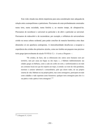 - 292 -
Esta visão situada mas aberta impulsiona para uma consideração mais adequada da
relação entre cosmopolitismo e patriotismo. Precisamos de estar profundamente enraizados
numa terra, numa sociedade, numa história e, ao mesmo tempo, de ultrapassá-las.
Precisamos de reconhecer o universal no particular e de abrir o particular ao universal.
Precisamos de redescobrir e de reconsiderar, por exemplo, a influência do universalismo
cristão na nossa cultura ocidental, para poder conciliar de maneira harmónica estas duas
dimensões só em aparência contrapostas. A interculturalidade desafia-nos a recuperar a
experiência dos cristãos dos primeiros séculos, como nos lembra um pequeno mas precioso
texto grego (provavelmente do século VI-VII d. C.) – A carta a Diogneto –:
“Os cristãos, de facto, não se diferenciam dos outros seres humanos nem por
território, nem por causa da língua ou dos trajes. (…) Habitam indiferentemente nas
cidades gregas ou bárbaras, como a cada um coube em sorte, e uniformizando-se em tudo
aos costumes locais nos que diz respeito aos trajes, à comida e ao resto da vida quotidiana,
mostram o carácter admirável e extraordinário, pelo que dizem todos, do seu próprio
sistema de vida. Habitam na sua própria pátria, mas como estrangeiros, participam em tudo
como cidadãos e tudo suportam como forasteiros; qualquer terra estrangeira para eles é a
sua pátria e toda a pátria é terra estrangeira”.614
614
A Diogneto V, 1-2.4-5.
 