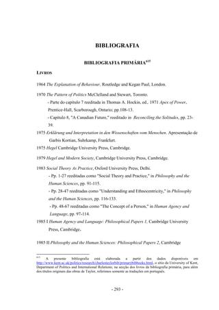 - 293 -
BIBLIOGRAFIA
BIBLIOGRAFIA PRIMÁRIA615
LIVROS
1964 The Explanation of Behaviour, Routledge and Kegan Paul, London.
1970 The Pattern of Politics McClelland and Stewart, Toronto.
- Parte do capítulo 7 reeditada in Thomas A. Hockin, ed., 1971 Apex of Power,
Prentice-Hall, Scarborough, Ontario; pp.108-13.
- Capítulo 8, "A Canadian Future," reeditado in Reconciling the Solitudes, pp. 23-
39.
1975 Erklärung und Interpretation in den Wissenschaften vom Menschen. Apresentação de
Garbis Kortian, Suhrkamp, Frankfurt.
1975 Hegel Cambridge University Press, Cambridge.
1979 Hegel and Modern Society, Cambridge University Press, Cambridge.
1983 Social Theory As Practice, Oxford University Press, Delhi.
- Pp. 1-27 reeditadas como "Social Theory and Practice," in Philosophy and the
Human Sciences, pp. 91-115.
- Pp. 28-47 reeditadas como "Understanding and Ethnocentricity," in Philosophy
and the Human Sciences, pp. 116-133.
- Pp. 48-67 reeditadas como "The Concept of a Person," in Human Agency and
Language, pp. 97-114.
1985 I Human Agency and Language: Philosophical Papers 1, Cambridge University
Press, Cambridge.
1985 II Philosophy and the Human Sciences: Philosophical Papers 2, Cambridge
615
A presente bibliografia está elaborada a partir dos dados disponíveis em
http://www.kent.ac.uk/politics/research/charlestaylorbib/primarybibbooks.html, o sítio da University of Kent,
Department of Politics and International Relations; na secção dos livros da bibliografia primária, para além
dos títulos originais das obras de Taylor, referimos somente as traduções em português.
 