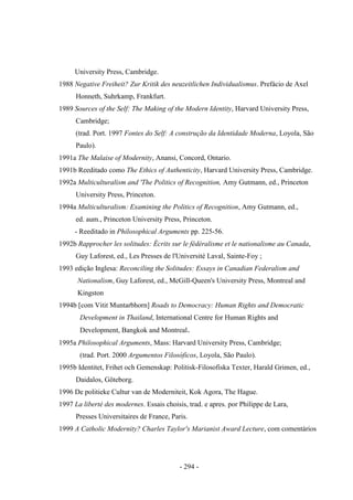 - 294 -
University Press, Cambridge.
1988 Negative Freiheit? Zur Kritik des neuzeitlichen Individualismus. Prefácio de Axel
Honneth, Suhrkamp, Frankfurt.
1989 Sources of the Self: The Making of the Modern Identity, Harvard University Press,
Cambridge;
(trad. Port. 1997 Fontes do Self: A construção da Identidade Moderna, Loyola, São
Paulo).
1991a The Malaise of Modernity, Anansi, Concord, Ontario.
1991b Reeditado como The Ethics of Authenticity, Harvard University Press, Cambridge.
1992a Multiculturalism and 'The Politics of Recognition, Amy Gutmann, ed., Princeton
University Press, Princeton.
1994a Multiculturalism: Examining the Politics of Recognition, Amy Gutmann, ed.,
ed. aum., Princeton University Press, Princeton.
- Reeditado in Philosophical Arguments pp. 225-56.
1992b Rapprocher les solitudes: Écrits sur le fédéralisme et le nationalisme au Canada,
Guy Laforest, ed., Les Presses de l'Université Laval, Sainte-Foy ;
1993 edição Inglesa: Reconciling the Solitudes: Essays in Canadian Federalism and
Nationalism, Guy Laforest, ed., McGill-Queen's University Press, Montreal and
Kingston
1994b [com Vitit Muntarbhorn] Roads to Democracy: Human Rights and Democratic
Development in Thailand, International Centre for Human Rights and
Development, Bangkok and Montreal.
1995a Philosophical Arguments, Mass: Harvard University Press, Cambridge;
(trad. Port. 2000 Argumentos Filosóficos, Loyola, São Paulo).
1995b Identitet, Frihet och Gemenskap: Politisk-Filosofiska Texter, Harald Grimen, ed.,
Daidalos, Göteborg.
1996 De politieke Cultur van de Moderniteit, Kok Agora, The Hague.
1997 La liberté des modernes. Essais choisis, trad. e apres. por Philippe de Lara,
Presses Universitaires de France, Paris.
1999 A Catholic Modernity? Charles Taylor's Marianist Award Lecture, com comentários
 