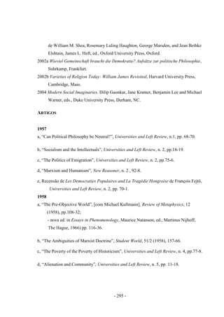 - 295 -
de William M. Shea, Rosemary Luling Haughton, George Marsden, and Jean Bethke
Elshtain, James L. Heft, ed., Oxford University Press, Oxford.
2002a Wieviel Gemeinschaft braucht die Demokratie? Aufsätze zur politische Philosophie,
Suhrkamp, Frankfurt.
2002b Varieties of Religion Today: William James Revisited, Harvard University Press,
Cambridge, Mass.
2004 Modern Social Imaginaries, Dilip Gaonkar, Jane Kramer, Benjamin Lee and Michael
Warner, eds., Duke University Press, Durham, NC.
ARTIGOS
1957
a, “Can Political Philosophy be Neutral?”, Universities and Left Review, n.1, pp. 68-70.
b, “Socialism and the Intellectuals”, Universities and Left Review, n. 2, pp.18-19.
c, “The Politics of Emigration”, Universities and Left Review, n. 2, pp.75-6.
d, “Marxism and Humanism”, New Reasoner, n. 2 , 92-8.
e, Recensão de Les Democraties Populaires and La Tragédie Hongroise de François Fejtö,
Universities and Left Review, n. 2, pp. 70-1.
1958
a, “The Pre-Objective World”, [com Michael Kullmann], Review of Metaphysics, 12
(1958), pp.108-32;
- nova ed. in Essays in Phenomenology, Maurice Natanson, ed., Martinus Nijhoff,
The Hague, 1966) pp. 116-36.
b, “The Ambiguities of Marxist Doctrine”, Student World, 51/2 (1958), 157-66.
c, “The Poverty of the Poverty of Historicism”, Universities and Left Review, n. 4, pp.77-8.
d, “Alienation and Community”, Universities and Left Review, n. 5, pp. 11-18.
 