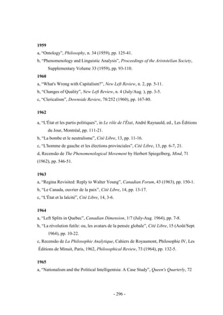 - 296 -
1959
a, “Ontology”, Philosophy, n. 34 (1959), pp. 125-41.
b, “Phenomenology and Linguistic Analysis”, Proceedings of the Aristotelian Society,
Supplementary Volume 33 (1959), pp. 93-110.
1960
a, “What's Wrong with Capitalism?”, New Left Review, n. 2, pp. 5-11.
b, “Changes of Quality”, New Left Review, n. 4 (July/Aug. ), pp. 3-5.
c, “Clericalism”, Downside Review, 78/252 (1960), pp. 167-80.
1962
a, “L'État et les partis politiques”, in Le rôle de l'État, André Raynauld, ed., Les Éditions
du Jour, Montréal, pp. 111-21.
b, “La bombe et le neutralisme”, Cité Libre, 13, pp. 11-16.
c, “L'homme de gauche et les élections provinciales”, Cité Libre, 13, pp. 6-7, 21.
d, Recensão de The Phenomenological Movement by Herbert Spiegelberg, Mind, 71
(1962), pp. 546-51.
1963
a, “Regina Revisited: Reply to Walter Young”, Canadian Forum, 43 (1963), pp. 150-1.
b, “Le Canada, ouvrier de la paix”, Cité Libre, 14, pp. 13-17.
c, “L'État et la laïcité”, Cité Libre, 14, 3-6.
1964
a, “Left Splits in Quebec”, Canadian Dimension, 1/7 (July-Aug. 1964), pp. 7-8.
b, “La révolution futile: ou, les avatars de la pensée globale”, Cité Libre, 15 (Août/Sept.
1964), pp. 10-22.
c, Recensão de La Philosophie Analytique, Cahiers de Royaumont, Philosophie IV, Les
Éditions de Minuit, Paris, 1962, Philosophical Review, 73 (1964), pp. 132-5.
1965
a, “Nationalism and the Political Intelligentsia: A Case Study”, Queen's Quarterly, 72
 