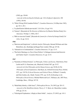 - 297 -
(1965), pp. 150-68.
- nova ed. in Reconciling the Solitudes, pp. 3-22; (2) Queen's Quarterly, 100
(1993), 166-84.
b, “What's Wrong With Canadian Politics?”, Canadian Dimension, 2/4 (May-June 1965),
pp. 10-11, 20-1.
c, “La planification fédérale-provinciale”, Cité Libre, 16, pp. 9-16.
d, “Genesis”, [Recensão de The Structure of Behaviour by Maurice Merleau-Ponty] New
Statesman, 70 (Sept. 3, 1965), 326-7.
e, “Bâtir un nouveau Canada”, [Recensão de Lament for a Nation by George Grant] Cité
Libre, 16, pp. 10-14.
1966
a, “Marxism and Empiricism”, in British Analytic Philosophy, Bernard Williams and Alan
Montefiore, eds., Routledge and Kegan Paul, London 1966, pp. 227-46.
b, “Alternatives to Continentalism”, Canadian Dimension, 3/5, pp. 12-15.
c, “The End of Ideology or a New (Class) Politics? A Dialogue between Gad Horowitz
and Charles Taylor”, Canadian Dimension, 4/1, pp. 12-15.
1967
a, “Neutrality in Political Science”, in Philosophy, Politics and Society, Third Series, Peter
Laslett and W. G. Runciman, eds., Blackwell, Oxford 1967, pp. 25-57.
- nova ed. in (1) his Philosophy and the Human Sciences, pp. 58-90; (2) The
Philosophy of Social Explanation, Alan Ryan, ed., Oxford University Press, Oxford,
1973, pp. 139-70; (3) Social Structure and Political Theory, William F. Connolly
and Glen Gordon, eds., Heath, Toronto 1974, pp. 16-39; (4) Readings in the
Philosophy of Social Science, Michael Martin and Lee C. McIntyre, eds., MIT Press,
Cambridge, Mass., 1994 pp. 547-70.
b, “Mind-Body Identity, a Side Issue?”, Philosophical Review, 76 (1967), pp. 201-13.
- nova ed. in The Mind/Brain Identity Theory, C. V. Borst, ed., Macmillan, London,
1970, pp. 231-41.
c, “Teleological Explanation: A Reply to Denis Noble”, Analysis, 27 (1967), pp. 141-3.
 