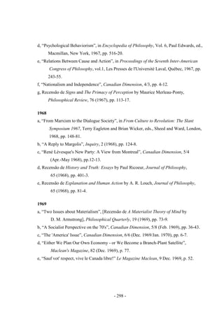- 298 -
d, “Psychological Behaviorism”, in Encyclopedia of Philosophy, Vol. 6, Paul Edwards, ed.,
Macmillan, New York, 1967, pp. 516-20.
e, “Relations Between Cause and Action”, in Proceedings of the Seventh Inter-American
Congress of Philosophy, vol.1, Les Presses de l'Université Laval, Québec, 1967, pp.
243-55.
f, “Nationalism and Independence”, Canadian Dimension, 4/3, pp. 4-12.
g, Recensão de Signs and The Primacy of Perception by Maurice Merleau-Ponty,
Philosophical Review, 76 (1967), pp. 113-17.
1968
a, “From Marxism to the Dialogue Society”, in From Culture to Revolution: The Slant
Symposium 1967, Terry Eagleton and Brian Wicker, eds., Sheed and Ward, London,
1968, pp. 148-81.
b, “A Reply to Margolis”, Inquiry, 2 (1968), pp. 124-8.
c, “René Lévesque's New Party: A View from Montreal”, Canadian Dimension, 5/4
(Apr.-May 1968), pp.12-13.
d, Recensão de History and Truth: Essays by Paul Ricoeur, Journal of Philosophy,
65 (1968), pp. 401-3.
e, Recensão de Explanation and Human Action by A. R. Louch, Journal of Philosophy,
65 (1968), pp. 81-4.
1969
a, “Two Issues about Materialism”, [Recensão de A Materialist Theory of Mind by
D. M. Armstrong], Philosophical Quarterly, 19 (1969), pp. 73-9.
b, “A Socialist Perspective on the 70's”, Canadian Dimension, 5/8 (Feb. 1969), pp. 36-43.
c, “The 'America' Issue”, Canadian Dimension, 6/6 (Dec. 1969/Jan. 1970), pp. 6-7.
d, “Either We Plan Our Own Economy - or We Become a Branch-Plant Satellite”,
Maclean's Magazine, 82 (Dec. 1969), p. 77.
e, “Sauf vot' respect, vive le Canada libre!” Le Magazine Maclean, 9 Dec. 1969, p. 52.
 