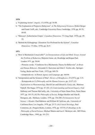 - 299 -
1970
a, “Explaining Action”, Inquiry, 13 (1970), pp. 54-89.
b, “The Explanation of Purposive Behaviour”, in The Behavioural Sciences, Robert Borger
and Frank Cioffi, eds., Cambridge University Press, Cambridge, 1970, pp. 49-79,
89-95.
c, “Marcuse's Authoritarian Utopia”, Canadian Dimension, 7/3 (Aug./Sept. 1970), pp. 49-
53.
d, “Behind the Kidnappings: Alienation Too Profound for the System”, Canadian
Dimension, 7/5 (Dec. 1970), pp. 26-9.
1971
a, “How Is Mechanism Conceivable?”, in Interpretations of Life and Mind: Essays Around
the Problem of Reduction, Marjorie Grene, ed., Routledge and Kegan Paul,
London 1971, pp. 38-64.
- Primeira versão, “Conditions for a Mechanistic Theory for Behavoiur”, in Brain
and Human Behavior, Alexander G. Karczmar and John C. Eccles, eds., Springer-
Verlag, Berlin and New York:, 1972) pp. 449-70.
- reimpressão rev. in Human Agency and Language, pp. 164-86
b, “Interpretation and the Sciences of Man”, Review of Metaphysics, 25 (1971), pp. 3-51.
- Reimpressão in (1) Philosophy and the Human Sciences, pp. 15-57; (2)
Explorations in Phenomenology, David Carr and Edward S. Casey, eds., Martinus
Nijhoff, The Hague 1973) pp. 47-101; (3) Understanding and Social Enquiry, Fred
Dallmayr and Thomas McCarthy, eds., University of Notre Dame Press, Notre Dame
1977, pp. 101-31; (4) The Philosophy of Society, Rodger Beehler and Alan R.
Drengson, eds., Methuen, London, 1978, pp. 156-200; (5) Interpretive Social
Science: A Reader, Paul Rabinow and William M. Sullivan, eds., University of
California Press, Los Angeles, 1979, pp. 25-71; (6) Critical Sociology, Paul
Connerton, ed., Penguin Books, London, 1976, pp. 153-93; (7) Readings in the
Philosophy of Social Science, Michael Martin and Lee C. McIntyre, eds., MIT Press,
Cambridge Mass., 1994, pp. 181-211.
 