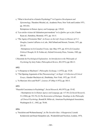 - 300 -
c, “What is Involved in a Genetic Psychology?" in Cognitive Development and
Epistemology, Theodore Mischel, ed., Academic Press, New York and London 1971,
pp. 393-416.
Reimpresso in Human Agency and Language, pp. 139-63.
d, “Les cercles vicieux de l'aliénation post-moderne” in Le Québec qui se fait, Claude
Ryan ed., Hurtubise, Montréal, 1971, pp. 161-5.
e, “The Agony of Economic Man”, in Essays on the Left: Essays in Honour of T. C.
Douglas, Laurier LaPierre et al, eds., McClelland and Stewart, Toronto, 1971, pp.
221-35.
- Reimpresso in (1) Canadian Forum, Apr.-May 1971, pp. 43-9; (2) Canadian
Political Thought, H. D. Forbes ed., Oxford University Press, Toronto, 1985, pp.
406-16.
f, Recensão de Psychological Explanation: An Introduction to the Philosophy of
Psychology by Jerry Fodor, Philosophical Review, 80 (1971), pp.108-13.
1972
a, “A Response to MacIntyre”, Philosophic Exchange, 1 (1972), pp. 15-20.
b, “The Opening Arguments of the Phenomenology”, in Hegel: A Collection of Critical
Essays, Alasdair MacIntyre ed., Doubleday, New York, 1972, pp. 151-87.
c, “Is Marxism Alive and Well?”, Listener, 87 (May 4 1972), pp. 583-5.
1973
“Peaceful Coexistence in Psychology”, Social Research, 40 (1973), pp. 55-82.
- Reeimpresso in (1) Human Agency and Language, pp. 117-38; (2) Social Research,
51 (1984), pp. 551-78; (3) The Restoration of Dialogue: Readings in the Philosophy
of Clinical Psychology, Ronald B. Miller ed., American Psychological Association,
Washington D. C., 1992, pp. 70-84.
1974
a, “Socialism and Weltanschauung”, in The Socialist Idea: A Reappraisal, Leszek
Kolakowski and Stuart Hampshire eds., Weidenfeld and Nicolson, London, 1974,
 