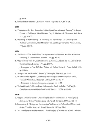 - 301 -
pp.45-58.
b, “The Canadian Dilemma”, Canadian Forum, May/June 1974, pp. 28-31.
1975
a, “Force et sens: les deux dimensions irréductibles d'une science de l'homme”, in Sens et
Existence: En Homage à Paul Ricoeur, Gary B. Madison ed. Éditions du Seuil, Paris,
1975, pp. 124-37.
b, “Neutrality in the University”, in Neutrality and Impartiality: The University and
Political Commitment, Alan Montefiore ed., Cambridge University Press, London,
1975, pp. 128-48.
1976
a, “The Politics of the Steady State”, in Beyond Industrial Growth, Abraham Rotstein ed.,
University of Toronto Press, Toronto, 1976, pp. 47-70.
b. “Responsibility for Self”, in The Identities of Persons, Amélie Rorty ed., University of
California Press, Berkeley, 1976, pp. 281-99.
- Reimpresso in Free Will, Gary Watson ed., Oxford University Press, Oxford, 1982,
pp. 111-26.
c, “Reply to Soll and Schmitz”, Journal of Philosophy, 73 (1976), pp. 723-5.
d, “What Is Human Agency?”, in The Self: Psychological and Philosophical Issues,
Theodore Mischel ed., Blackwell, Oxford, 1977, pp. 103-35.
- Reimpresso in Human Agency and Language, pp. 15-44.
e, “On Social Justice”, [Recensão de Understanding Rawls by Robert Paul Wolff],
Canadian Journal of Political and Social Theory, 1 (1977), pp. 89-96.
1978
a, “Hegel's Sittlichkeit and the Crisis of Representative Institutions”, in Philosophy of
History and Action, Yirmiahu Yovel ed., Reidel, Dordrecht, 1978, pp. 133-54.
b, Comemtário de “History and Hermeneutics” de Ricoeur in Philosophy of History and
Action, Yirmiahu Yovel ed., Reidel, Dordrecht, 1978, pp. 21-5.
c, “Is a Philosophy of History Possible?”, in Philosophy of History and Action, Yirmiahu
 