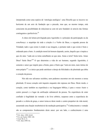 - 23 -
interpretada como uma espécie de „ontologia analógica‟: uma filosofia que se inscreve no
horizonte de um acto de fundação que a precede, mas que, ao mesmo tempo, está
consciente da possibilidade de relacionar-se com tal acto fundador só através das formas
contingentes e perfectíveis.29
A chave de leitura privilegiada para Agostinho é ο princìpio da participação οu da
semelhança: ο arquétipo de toda a criação é ο Verbo de Deus, a segunda pessoa da
Trindade; tudo ο que existe é criado à sua imagem, e portanto tudo ο que existe é bom e
ordenado para ο bem. A condição moral do homem depende, assim, daquilo que ο inspira e
que ele ama: “cada um se torna semelhante ao que ama. Amas a terra? Serás terra. Amas
Deus? Serás Deus”30
Ο que determina a vida do ser humano, segundo Agostinho, é
somente ο amor que impele para a frente, para ο Outro que “está em mim, mais ìntimo de
mim próprio”31
e o único que pode satisfazer ο desejo de felicidade e de plenitude que abita
o coração da pessoa.
Nós não nos salvamos sozinhos, nem podemos encontrar em nós mesmos a nossa
plenitude. O nosso coração está inquieto enquanto não repousa em Deus. Deste modo, ο
coração, como também na experiência e na linguagem bìblica, é para ο nosso Autor ο
centro pessoal e o lugar da unificação substancial da pessoa. Na experiência de estar
confiado à fragilidade da vontade e do livre arbítrio, suspenso entre a experiência do
pecado e a oferta da graça, ο amor torna-se deste modo ο centro propulsor da vida moral,
assumindo uma função insubstituível de mediação participativa.32
Conhecimento e vontade
são as componentes fundamentais deste amor: por um lado, o conhecimento é uma
29
Cfr. Alici: 1999: 64-65.
30
Cit. em Taylor 1989: 128.
31
Conf. III, 6, 11.
32
Cfr. Alici 1999: 82.
 