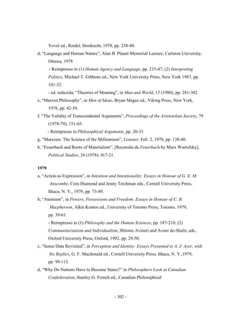 - 302 -
Yovel ed., Reidel, Dordrecht, 1978, pp. 238-40.
d, “Language and Human Nature”, Alan B. Plaunt Memorial Lecture, Carleton University,
Ottawa, 1978
- Reimpresso in (1) Human Agency and Language, pp. 215-47; (2) Interpreting
Politics, Michael T. Gibbons ed., New York University Press, New York 1987, pp.
101-32.
- ed. reduzida, “Theories of Meaning”, in Man and World, 13 (1980), pp. 281-302.
e, “Marxist Philosophy”, in Men of Ideas, Bryan Magee ed., Viking Press, New York,
1978, pp. 42-58.
f, “The Validity of Transcendental Arguments”, Proceedings of the Aristotelian Society, 79
(1978-79), 151-65.
- Reimpresso in Philosophical Arguments, pp. 20-33.
g, “Marxism: The Science of the Millennium”, Listener, Feb. 2, 1978, pp. 138-40.
h, “Feuerbach and Roots of Materialism”, [Recensão de Feuerbach by Marx Wartofsky],
Political Studies, 26 (1978), 417-21.
1979
a, “Action as Expression”, in Intention and Intentionality: Essays in Honour of G. E. M.
Anscombe, Cora Diamond and Jenny Teichman eds., Cornell University Press,
Ithaca, N. Y., 1979, pp. 73-89.
b, “Atomism”, in Powers, Possessions and Freedom: Essays in Honour of C. B.
Macpherson, Alkis Kontos ed., University of Toronto Press, Toronto, 1979,
pp. 39-61.
- Reimpresso in (1) Philosophy and the Human Sciences, pp. 187-210; (2)
Communitarianism and Individualism, Shlomo Avineri and Avner de-Shalit, eds.,
Oxford University Press, Oxford, 1992, pp. 29-50.
c, “Sense Data Revisited”, in Perception and Identity: Essays Presented to A. J. Ayer, with
his Replies, G. F. Macdonald ed., Cornell University Press, Ithaca, N. Y.,1979,
pp. 99-112.
d, “Why Do Nations Have to Become States?” in Philosophers Look at Canadian
Confederation, Stanley G. French ed., Canadian Philosophical
 