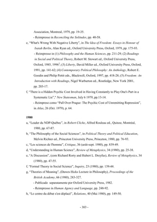 - 303 -
Association, Montreal, 1979, pp. 19-35.
- Reimpresso in Reconciling the Solitudes, pp. 40-58.
e, “What's Wrong With Negative Liberty”, in The Idea of Freedom: Essays in Honour of
Isaiah Berlin, Alan Ryan ed., Oxford University Press, Oxford, 1979, pp. 175-93.
- Reimpresso in (1) Philosophy and the Human Sciences, pp. 211-29; (2) Readings
in Social and Political Theory, Robert M. Stewart ed., Oxford University Press,
Oxford, 1985, 19962
; (3) Liberty, David Miller ed., Oxford University Press, Oxford,
1991, pp. 141-62; (4) Contemporary Political Philosophy: An Anthology, Robert E.
Goodin and Philip Pettit eds., Blackwell, Oxford, 1997, pp. 418-28; (5) Freedom: An
Introduction with Readings, Nigel Warburton ed., Routledge, New York 2001,
pp. 203-17.
f, “There is a Hidden Psychic Cost Involved in Having Constantly to Play One's Part in a
Systematic Lie”," New Statesman, July 6 1979, pp.13-14.
- Reimpreso como “Pall Over Prague: The Psychic Cost of Unremitting Repression”,
in Atlas, 26 (Oct. 1979), p. 64.
1980
a, “Leader du NDP-Québec”, in Robert Cliche, Alfred Rouleau ed., Quinze, Montréal,
1980, pp. 67-87.
b, “The Philosophy of the Social Sciences”, in Political Theory and Political Education,
Melvin Richter ed., Princeton University Press, Princeton, 1980, pp. 76-93.
c, “Les sciences de l'homme”, Critique, 36 (août-sept. 1980), pp. 839-49.
d, “Understanding in Human Science”, Review of Metaphysics, 34 (1980), pp. 25-38.
e, “A Discussion”, (com Richard Rorty and Hubert L. Dreyfus), Review of Metaphysics, 34
(1980), pp. 47-55.
f, “Formal Theory in Social Science”, Inquiry, 23 (1980), pp. 139-44.
g, “Theories of Meaning”, (Dawes Hicks Lecture in Philosophy), Proceedings of the
British Academy, 66 (1980), 283-327.
- Publicado separatamente por Oxford University Press, 1982.
- Reimpresso in Human Agency and Language, pp. 248-92.
h, “Le centre du débat s'est déplacé”, Relations, 40 (Mai 1980), pp. 149-50.
 