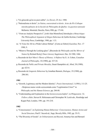 - 304 -
i, “Un génocide qu'on ne peut oublie”, Le Devoir, 25 Avr. 1980.
j, “Nationalisme et droits”, in Nation, souveraineté et droits: Actes du IVe Colloque
interdisciplinaire de la Société de Philosophie du Québec: la question nationale
Bellamin, Montréal; Desclée, Paris,1980, pp. 173-84.
l, “ From an Analytic Perspective”, [with Alan Montefiore] Introdução a Metacritique:
The Philosophical Argument of Jürgen Habermas de Garbis Kortian, Cambridge
University Press, Cambridge, 1980, pp. 1-21.
m, “A Voice for All in a Wider Labour Debate”, [Carta ao Editor] Guardian, Nov. 17
1980, 9.
n, “Minerva Through the Looking-glass”, [Recensão de Philosophy and the Mirror of
Nature by Richard Rorty] Times Literary Supplement, Dec. 26 1980, 1466.
o, Recensão de Karl Marx's Theory of History: A Defence by G. A. Cohen, Canadian
Journal of Philosophy, 10 (1980), pp. 327-34.
p, Recensão de Public and Private Morality, Stuart Hampshire ed., Mind, 30 (1980),
pp. 623-8.
q, Recensão de Linguistic Behaviour by Jonathan Bennett, Dialogue, 19 (1980), pp.
290-301.
1981
a, “Growth, Legitimacy and the Modern Identity”, Praxis International, 1 (1981), 111-25.
- Reipresso numa versão acrescentada como “Legitimation Crisis?” in
Philosophy and the Human Sciences, pp. 248-88.
b, “Understanding and Explanation in the Geisteswissenschaften”, in Wittgenstein: To
Follow a Rule, Steven H. Holtzmann and Christopher M. Leich eds., Routledge and
Kegan Paul, London, 1981, pp. 191-210.
1982
a, “Consciousness”, in Explaining Human Behaviour: Consciousness, Human Action and
Social Structure, Paul F. Secord ed., Sage, Beverly Hills, 1982, pp. 35-51.
b, “The Diversity of Goods”, in Utilitarianism and Beyond, Amartya Sen and Bernard
 