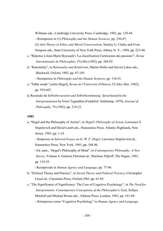 - 305 -
Williams eds., Cambridge University Press, Cambridge, 1982, pp. 129-44.
- Reimpresso in (1) Philosophy and the Human Sciences, pp. 230-47;
(2) Anti-Theory in Ethics and Moral Conservatism, Stanley G. Clarke and Evan
Simpson eds., State University of New York Press, Albany N. Y., 1989, pp. 223-40.
c, “Réponse à Jean-Marie Beyssade's 'La classification Cartésienne des passions'”, Revue
Internationale de Philosophie, 37(146) (1982), pp. 288-92.
d, “Rationality”, in Rationality and Relativism, Martin Hollis and Steven Lukes eds.,
Blackwell, Oxford, 1982, pp. 87-105.
- Reimpresso in Philosophy and the Human Sciences, pp. 134-51.
e, “Table ronde” [sobre Hegel], Revue de l'Université d'Ottawa, 52 (Oct.-Dec. 1982),
pp. 593-607.
d, Recensão de Selbstbewusstein und Selbstbestimmung: Sprachanalytische
Interpretationen by Ernst Tugendhat (Frankfurt: Suhrkamp, 1979), Journal of
Philosophy, 79 (1982), pp. 218-22.
1983
a, “Hegel and the Philosophy of Action”, in Hegel's Philosophy of Action, Lawrence S.
Stepelevich and David Lamb eds., Humanities Press, Atlantic Highlands, New
Jersey, 1983, pp. 1-18.
- Reipresso in Selected Essays on G. W. F. Hegel, Lawrence Stepelevich ed.,
Humanities Press, New York, 1993, pp. 168-86.
- Ed. aum., “Hegel's Philosophy of Mind”, in Contemporary Philosophy: A New
Survey, Volume 4, Guttorm Fløristad ed., Martinus Nijhoff, The Hague, 1983,
pp. 135-55.
- Reimprissão in Human Agency and Language, pp. 77-96.
b, “Political Theory and Practice”, in Social Theory and Political Practice, Christopher
Lloyd ed., Clarendon Press, Oxford,1983, pp. 61-85.
c, “The Significance of Significance: The Case of Cognitive Psychology”, in The Need for
Interpretation: Contemporary Conceptions of the Philosopher's Task, Sollace
Mitchell and Michael Rosen eds., Athlone Press, London, 1983, pp. 141-69.
- Reimpresso como “Cognitive Psychology” in Human Agency and Language,
 