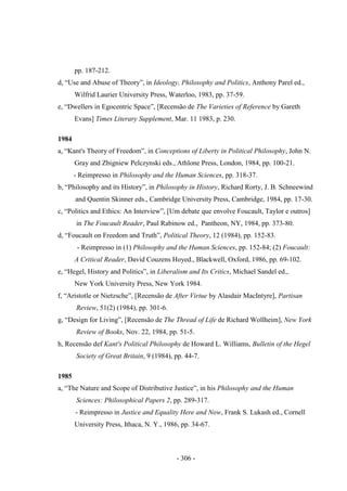 - 306 -
pp. 187-212.
d, “Use and Abuse of Theory”, in Ideology, Philosophy and Politics, Anthony Parel ed.,
Wilfrid Laurier University Press, Waterloo, 1983, pp. 37-59.
e, “Dwellers in Egocentric Space”, [Recensão de The Varieties of Reference by Gareth
Evans] Times Literary Supplement, Mar. 11 1983, p. 230.
1984
a, “Kant's Theory of Freedom”, in Conceptions of Liberty in Political Philosophy, John N.
Gray and Zbigniew Pelczynski eds., Athlone Press, London, 1984, pp. 100-21.
- Reimpresso in Philosophy and the Human Sciences, pp. 318-37.
b, “Philosophy and its History”, in Philosophy in History, Richard Rorty, J. B. Schneewind
and Quentin Skinner eds., Cambridge University Press, Cambridge, 1984, pp. 17-30.
c, “Politics and Ethics: An Interview”, [Um debate que envolve Foucault, Taylor e outros]
in The Foucault Reader, Paul Rabinow ed., Pantheon, NY, 1984, pp. 373-80.
d, “Foucault on Freedom and Truth”, Political Theory, 12 (1984), pp. 152-83.
- Reimpresso in (1) Philosophy and the Human Sciences, pp. 152-84; (2) Foucault:
A Critical Reader, David Couzens Hoyed., Blackwell, Oxford, 1986, pp. 69-102.
e, “Hegel, History and Politics”, in Liberalism and Its Critics, Michael Sandel ed.,
New York University Press, New York 1984.
f, “Aristotle or Nietzsche”, [Recensão de After Virtue by Alasdair MacIntyre], Partisan
Review, 51(2) (1984), pp. 301-6.
g, “Design for Living”, [Recensão de The Thread of Life de Richard Wollheim], New York
Review of Books, Nov. 22, 1984, pp. 51-5.
h, Recensão def Kant's Political Philosophy de Howard L. Williams, Bulletin of the Hegel
Society of Great Britain, 9 (1984), pp. 44-7.
1985
a, “The Nature and Scope of Distributive Justice”, in his Philosophy and the Human
Sciences: Philosophical Papers 2, pp. 289-317.
- Reimpresso in Justice and Equality Here and Now, Frank S. Lukash ed., Cornell
University Press, Ithaca, N. Y., 1986, pp. 34-67.
 