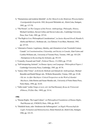 - 307 -
b, “Humanismus und moderne Identität“, in Der Mensch in den Modernen Wissenschaften:
Castelgandolfo-Gespräche 1983, Krzysztof Michalski ed.,: Klett-Cotta, Stuttgart,
1985, pp. 117-70.
c, “The Person”, in The Category of the Person: Anthropology, Philosophy, History,
Michael Carrithers, Steven Collins and Steven Lukes eds., Cambridge University
Press, New York, 1985, pp. 257-81.
d, “The Right to Live: Philosophical Considerations”, in Justice Beyond Orwell, Rosalie S.
Abella and Melvin L. Rothman eds., Les Éditions Yvon Blais, Montréal, 1985,
pp. 237-41.
e, “Alternative Futures: Legitimacy, Identity, and Alienation in Late Twentieth Century
Canada”, in Constitutionalism, Citizenship, and Society in Canada, Alan Cairns and
Cynthia Williams eds., University of Toronto Press, Toronto, 1985, pp. 183-229.
- Reimpresso in Reconciling the Solitudes, pp. 59-119.
f, “Connolly, Foucault and Truth”, Political Theory, 13 (1985), pp. 377-85.
g, “Self-interpreting Animals”, in Human Agency and Language: Philosophical Papers 1
Cambridge University Press, Cambridge, 1985, pp. 45-76.
h, “Justice After Virtue”, in Kritische Methode und Zukunft der Anthropologie, Michael
Benedikt and Rudolf Berger eds., Wilhelm Braumuller, Vienna, 1985, pp. 23-48.
- Ed. rev. in After MacIntyre: Critical Perspectives on the Work of Alasdair
MacIntyre, John Horton and Susan Mendus eds., University of Notre Dame Press,
Notre Dame, 1994, pp. 16-43.
i, “Table ronde” [sobre Temps et recit, vol.1 de Paul Ricoeur], Revue de l'Université
d'Ottawa, 55 (Oct.-Dec. 1985), pp. 311-6.
1986
a, “Human Rights: The Legal Culture”, in Philosophical Foundations of Human Rights,
Paul Ricoeur ed., UNESCO, Paris, 1986, pp. 49-57.
b, “Dialektik heute, oder: Strukturen der Selbsnegation“, in Hegels Wissenschaft der
Logik: Formation und Rekonstruction, Dieter Henrich ed., Klett-Cotta, Stuttgart,
1986, pp. 141-53.
 