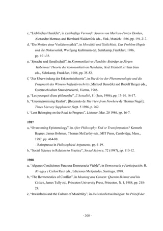 - 308 -
c, “Lieblisches Handeln“, in Leibhaftige Vernunft: Spuren von Merleau-Pontys Denken,
Alexandre Metraux and Bernhard Waldenfels eds., Fink, Munich, 1986, pp. 194-217.
d, “Die Motive einer Verfahrensethik”, in Moralität und Sittlichkeit: Das Problem Hegels
und die Diskursethik, Wolfgang Kuhlmann ed., Suhrkamp, Frankfurt, 1986,
pp. 101-35.
e, “Sprache und Gesellschaft”, in Kommunikatives Handeln: Beiträge zu Jürgen
Habermas' Theorie des kommunikativen Handelns, Axel Honneth e Hans Joas
eds., Suhrkamp, Frankfurt, 1986, pp. 35-52.
f, “Zur Uberwindung der Erkenntnistheorie”, in Die Krise der Phenomenologie und die
Pragmatik des Wissenschaftenfortschritis, Michael Benedikt and Rudolf Berger eds.,
Osterreichischen Staatsdruckerei, Vienna, 1986.
g, “Les pourquoi d'une philosophe”, L'Actualité, 11 (Juin, 1986), pp. 13-14, 16-17.
h, “Uncompromising Realist”, [Recensão de The View from Nowhere de Thomas Nagel],
Times Literary Supplement, Sept. 5 1986, p. 962.
i, “Lost Belonging on the Road to Progress”, Listener, Mar. 20 1986, pp. 16-7.
1987
a, “Overcoming Epistemology”, in After Philosophy: End or Transformation? Kenneth
Baynes, James Bohman, Thomas McCarthy eds., MIT Press, Cambridge, Mass.,
1987, pp. 464-88.
- Reimpresso in Philosophical Arguments, pp. 1-19.
b, “Social Science in Relation to Practice”, Social Science, 72 (1987), pp. 110-12.
1988
a, “Algunas Condiciones Para una Democracía Viable”, in Democracìa y Participaciòn, R.
Alvagay e Carlos Ruiz eds., Ediciones Melquiades, Santiago, 1988.
b, “The Hermeneutics of Conflict”, in Meaning and Context: Quentin Skinner and his
Critics, James Tully ed., Princeton University Press, Princeton, N. J, 1988, pp. 218-
28.
c, “Inwardness and the Culture of Modernity”, in Zwischenbetrachtungen: Im Prozeß der
 