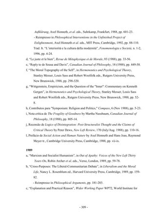 - 309 -
Aufklärung, Axel Honneth, et al. eds., Suhrkamp, Frankfurt, 1988, pp. 601-23.
- Reimpresso in Philosophical Interventions in the Unfinished Project of
Enlightenment, Axel Honneth et al. eds., MIT Press, Cambridge, 1992, pp. 88-110.
Trad. It. “L‟interiorità e la cultura della modernità”, Fenomenologia e Società, n. 1-2,
1996, pp. 4-24.
d, “Le juste et le bien”, Revue de Métaphysique et de Morale, 93 (1988), pp. 33-56.
e, “Reply to de Sousa and Davis”, Canadian Journal of Philosophy, 18 (1988), pp. 449-58.
f, “The Moral Topography of the Self”, in Hermeneutics and Psychological Theory,
Stanley Messer, Louis Sass and Robert Woolfolk eds., Rutgers University Press,
New Brunswick, 1988, pp. 298-320.
g, “Wittgenstein, Empiricism, and the Question of the "Inner": Commentary on Kenneth
Gergen”, in Hermeneutics and Psychological Theory, Stanley Messer, Louis Sass
and Robert Woolfolk eds., Rutgers University Press, New Brunswick, 1988, pp. 52-
8.
h, Contributos para "Symposium: Religion and Politics," Compass, 6 (Nov 1988), pp. 5-23.
i, Nota crítica de The Fragility of Goodness by Martha Nussbaum, Canadian Journal of
Philosophy, 18 (1988), pp. 805-14.
j, Recensão de Logics of Disintegration: Post-Structuralist Thought and the Claims of
Critical Theory by Peter Dews, New Left Review, 170 (July/Aug. 1988), pp. 110-16.
l, Prefácio de Social Action and Human Nature by Axel Honneth and Hans Joas, Raymond
Meyer tr., Cambridge University Press, Cambridge, 1988, pp. vii-ix.
1989
a, “Marxism and Socialist Humanism”, in Out of Apathy: Voices of the New Left Thirty
Years On, Robin Archer et al. eds., Verso, London, 1989, pp. 59-78.
b, “Cross-Purposes: The Liberal-Communitarian Debate”, in Liberalism and the Moral
Life, Nancy L. Rosenblum ed., Harvard University Press, Cambridge, 1989, pp. 159-
82.
- Reimpresso in Philosophical Arguments, pp. 181-203.
c, “Explanation and Practical Reason”, Wider Working Paper WP72, World Institute for
 