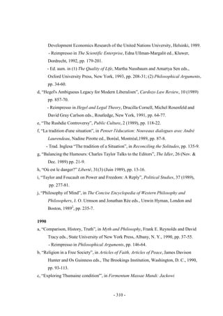 - 310 -
Development Economics Research of the United Nations University, Helsinki, 1989.
- Reimpresso in The Scientific Enterprise, Edna Ullman-Margalit ed., Kluwer,
Dordrecht, 1992, pp. 179-201.
- Ed. aum. in (1) The Quality of Life, Martha Nussbaum and Amartya Sen eds.,
Oxford University Press, New York, 1993, pp. 208-31; (2) Philosophical Arguments,
pp. 34-60.
d, “Hegel's Ambiguous Legacy for Modern Liberalism”, Cardozo Law Review, 10 (1989)
pp. 857-70.
- Reimpresso in Hegel and Legal Theory, Drucilla Cornell, Michel Rosenfeld and
David Gray Carlson eds., Routledge, New York, 1991, pp. 64-77.
e, “The Rushdie Controversy”, Public Culture, 2 (1989), pp. 118-22.
f, “La tradition d'une situation”, in Penser l'éducation: Nouveaux dialogues avec André
Laurendeau, Nadine Pirotte ed., Boréal, Montréal,1989, pp. 87-8.
- Trad. Inglesa “The tradition of a Situation”, in Reconciling the Solitudes, pp. 135-9.
g, “Balancing the Humours: Charles Taylor Talks to the Editors”, The Idler, 26 (Nov. &
Dec. 1989) pp. 21-9.
h, “Où est le danger?” Liberté, 31(3) (Juin 1989), pp. 13-16.
i, “Taylor and Foucault on Power and Freedom: A Reply”, Political Studies, 37 (1989),
pp. 277-81.
j, “Philosophy of Mind”, in The Concise Encyclopedia of Western Philosophy and
Philosophers, J. O. Urmson and Jonathan Rée eds., Unwin Hyman, London and
Boston, 19892
, pp. 235-7.
1990
a, “Comparison, History, Truth”, in Myth and Philosophy, Frank E. Reynolds and David
Tracy eds., State University of New York Press, Albany, N. Y., 1990, pp. 37-55.
- Reimpresso in Philosophical Arguments, pp. 146-64.
b, “Religion in a Free Society”, in Articles of Faith, Articles of Peace, James Davison
Hunter and Os Guinness eds., The Brookings Institution, Washington, D. C., 1990,
pp. 93-113.
c, “Exploring 'l'humaine condition'”, in Fermentum Massae Mundi: Jackowi
 