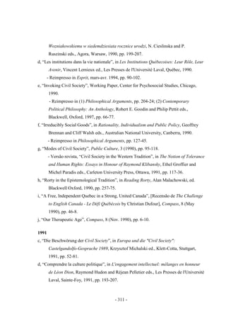 - 311 -
Wozniakowskiemu w siedemdziesiata rocznice urodzi, N. Cieslinska and P.
Ruszinski eds., Agora, Warsaw, 1990, pp. 199-207.
d, “Les institutions dans la vie nationale”, in Les Institutions Québecoises: Leur Rôle, Leur
Avenir, Vincent Lemieux ed., Les Presses de l'Université Laval, Québec, 1990.
- Reimpresso in Esprit, mars-avr. 1994, pp. 90-102.
e, “Invoking Civil Society”, Working Paper, Center for Psychosocial Studies, Chicago,
1990.
- Reimpresso in (1) Philosophical Arguments, pp. 204-24; (2) Contemporary
Political Philosophy: An Anthology, Robert E. Goodin and Philip Pettit eds.,
Blackwell, Oxford, 1997, pp. 66-77.
f, “Irreducibly Social Goods”, in Rationality, Individualism and Public Policy, Geoffrey
Brennan and Cliff Walsh eds., Australian National University, Canberra, 1990.
- Reimpresso in Philosophical Arguments, pp. 127-45.
g, “Modes of Civil Society”, Public Culture, 3 (1990), pp. 95-118.
- Versão revista, “Civil Society in the Western Tradition”, in The Notion of Tolerance
and Human Rights: Essays in Honour of Raymond Klibansky, Ethel Groffier and
Michel Paradis eds., Carleton University Press, Ottawa, 1991, pp. 117-36.
h, “Rorty in the Epistemological Tradition”, in Reading Rorty, Alan Malachowski, ed.
Blackwell Oxford, 1990, pp. 257-75.
i, “A Free, Independent Quebec in a Strong, United Canada”, [Recensão de The Challenge
to English Canada - Le Défi Québécois by Christian Dufour], Compass, 8 (May
1990), pp. 46-8.
j, “Our Therapeutic Age”, Compass, 8 (Nov. 1990), pp. 6-10.
1991
c, “Die Beschwörung der Civil Society”, in Europa und die "Civil Society":
Castelgandolfo-Gesprache 1989, Krzysztof Michalski ed., Klett-Cotta, Stuttgart,
1991, pp. 52-81.
d, “Comprendre la culture politique”, in L'engagement intellectuel: mélanges en honneur
de Léon Dion, Raymond Hudon and Réjean Pelletier eds., Les Presses de l'Université
Laval, Sainte-Foy, 1991, pp. 193-207.
 