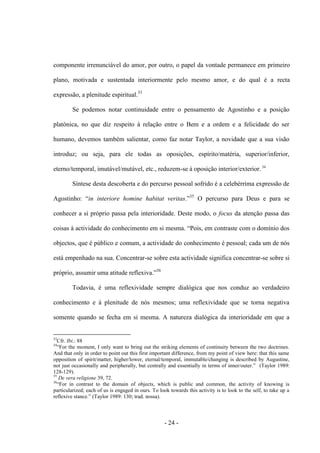 - 24 -
componente irrenunciável do amor, por outro, o papel da vontade permanece em primeiro
plano, motivada e sustentada interiormente pelo mesmo amor, e do qual é a recta
expressão, a plenitude espiritual.33
Se podemos notar continuidade entre ο pensamento de Agostinho e a posição
platónica, no que diz respeito à relação entre ο Bem e a ordem e a felicidade do ser
humano, devemos também salientar, como faz notar Taylor, a novidade que a sua visão
introduz; ou seja, para ele todas as oposições, espírito/matéria, superior/inferior,
eterno/temporal, imutável/mutável, etc., reduzem-se à oposição interior/exterior. 34
Síntese desta descoberta e do percurso pessoal sofrido é a celebérrima expressão de
Agostinho: “in interiore homine habitat veritas.”35
O percurso para Deus e para se
conhecer a si próprio passa pela interioridade. Deste modo, ο focus da atenção passa das
coisas à actividade do conhecimento em si mesma. “Pois, em contraste com ο domìnio dos
objectos, que é público e comum, a actividade do conhecimento é pessoal; cada um de nós
está empenhado na sua. Concentrar-se sobre esta actividade significa concentrar-se sobre si
próprio, assumir uma atitude reflexiva.”36
Todavia, é uma reflexividade sempre dialógica que nos conduz ao verdadeiro
conhecimento e à plenitude de nós mesmos; uma reflexividade que se torna negativa
somente quando se fecha em si mesma. A natureza dialógica da interioridade em que a
33
Cfr. Ibi.: 88
34
“For the moment, I only want to bring out the striking elements of continuity between the two doctrines.
And that only in order to point out this first important difference, from my point of view here: that this same
opposition of spirit/matter, higher/lower, eternal/temporal, immutable/changing is described by Augustine,
not just occasionally and peripherally, but centrally and essentially in terms of inner/outer.” (Taylor 1989:
128-129).
35
De vera religione 39, 72.
36
“For in contrast to the domain of objects, which is public and common, the activity of knowing is
particularized; each of us is engaged in ours. To look towards this activity is to look to the self, to take up a
reflexive stance.” (Taylor 1989: 130; trad. nossa).
 