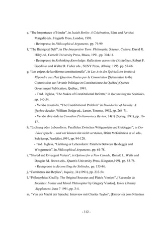 - 312 -
e, “The Importance of Herder”, in Isaiah Berlin: A Celebration, Edna and Avishai
Margalit eds., Hogarth Press, London, 1991.
- Reimpresso in Philosophical Arguments, pp. 79-99.
f, “The Dialogical Self”, in The Interpretive Turn: Philosophy, Science, Culture, David R.
Hiley ed., Cornell University Press, Ithaca, 1991, pp. 304-14.
- Reimpresso in Rethinking Knowledge: Reflections across the Disciplines, Robert F.
Goodman and Walter R. Fisher eds., SUNY Press, Albany, 1995, pp. 57-66.
g, “Les enjeux de la réforme constitutionelle”, in Les Avis des Spécialistes Invités à
Répondre aux Huit Question Posées par la Commission [Submission to the
Commission sur l'Avenir Politique et Constitutionne du Québec] Québec
Government Publication, Québec, 1991.
- Trad. Inglesa, "The Stakes of Constitutional Reform," in Reconciling the Solitudes,
pp. 140-54.
- Versão resumida, “The Constitutional Problem” in Boundaries of Identity: A
Quebec Reader, William Dodge ed., Lester, Toronto, 1992, pp. 264-71.
- Versão abreviada in Canadian Parliamentary Review, 14(1) (Spring 1991), pp. 16-
17.
h, “Lichtung oder Lebensform. Parallelen Zwischen Wittgenstein und Heidegger”, in Der
Löwe spricht ... und wir können ihn nicht verstehen, Brian McGuinness et al. eds.,
Suhrkamp, Frankfurt,1991, pp. 94-120.
- Trad. Inglesa, “Lichtung or Lebensform: Parallels Between Heidegger and
Wittgenstein”, in Philosophical Arguments, pp. 61-78.
i, “Shared and Divergent Values”, in Options for a New Canada, Ronald L. Watts and
Douglas M. Brown eds., Queen's University Press, Kingston,1991, pp. 53-76.
- Reimpresso in Reconciling the Solitudes, pp. 155-86.
j, “Comments and Replies”, Inquiry, 34 (1991), pp. 237-54.
l, “Philosophical Gadfly: The Original Socrates and Plato's Version”, [Recensão de
Socrates: Ironist and Moral Philosopher by Gregory Vlastos], Times Literary
Supplement, June 7 1991, pp. 3-4.
m, “Von der Macht der Sprache: Interview mit Charles Taylor”, [Entrevista com Nikolaus
 