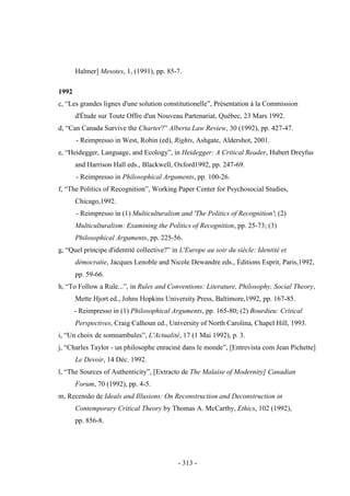 - 313 -
Halmer] Mesotes, 1, (1991), pp. 85-7.
1992
c, “Les grandes lignes d'une solution constitutionelle”, Présentation à la Commission
d'Étude sur Toute Offre d'un Nouveau Partenariat, Québec, 23 Mars 1992.
d, “Can Canada Survive the Charter?” Alberta Law Review, 30 (1992), pp. 427-47.
- Reimpresso in West, Robin (ed), Rights, Ashgate, Aldershot, 2001.
e, “Heidegger, Language, and Ecology”, in Heidegger: A Critical Reader, Hubert Dreyfus
and Harrison Hall eds., Blackwell, Oxford1992, pp. 247-69.
- Reimpresso in Philosophical Arguments, pp. 100-26.
f, “The Politics of Recognition”, Working Paper Center for Psychosocial Studies,
Chicago,1992.
- Reimpresso in (1) Multiculturalism and 'The Politics of Recognition'; (2)
Multiculturalism: Examining the Politics of Recognition, pp. 25-73; (3)
Philosophical Arguments, pp. 225-56.
g, “Quel principe d'identité collective?” in L'Europe au soir du siècle: Identité et
démocratie, Jacques Lenoble and Nicole Dewandre eds., Éditions Esprit, Paris,1992,
pp. 59-66.
h, “To Follow a Rule...”, in Rules and Conventions: Literature, Philosophy, Social Theory,
Mette Hjort ed., Johns Hopkins University Press, Baltimore,1992, pp. 167-85.
- Reimpresso in (1) Philosophical Arguments, pp. 165-80; (2) Bourdieu: Critical
Perspectives, Craig Calhoun ed., University of North Carolina, Chapel Hill, 1993.
i, “Un choix de somnambules”, L'Actualité, 17 (1 Mai 1992), p. 3.
j, “Charles Taylor - un philosophe enraciné dans le monde”, [Entrevista com Jean Pichette]
Le Devoir, 14 Déc. 1992.
l, “The Sources of Authenticity”, [Extracto de The Malaise of Modernity] Canadian
Forum, 70 (1992), pp. 4-5.
m, Recensão de Ideals and Illusions: On Reconstruction and Deconstruction in
Contemporary Critical Theory by Thomas A. McCarthy, Ethics, 102 (1992),
pp. 856-8.
 