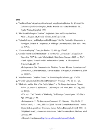 - 314 -
1993
a, ”Der Begriff der 'bürgerlichen Gesellschaft' im politischen Denken des Westens”, in
Gemeinschaft und Gerechtigkeit, Micha Brumlik and Hauke Brunkhorst eds.,
Fischer Verlag, Frankfurt, 1993.
b, “The Deep Challenge of Dualism”, in Quebec: State and Society in Crisis,
Alain-G. Gagnon ed., Nelson, Toronto, 19932
, pp. 82-95.
c, “Embodied Agency and Background in Heidegger”, in The Cambridge Companion to
Heidegger, Charles B. Guignon ed., Cambridge University Press, New York, 1993,
pp. 317-36.
d, “Nietzsche's Legacy”, Lonergan Review, 2 (1993), pp. 171-87.
e, “Liberale Politik und Öffentlichkeit”, in Die liberale Gesellschaft: Castelgandolfo-
Gespräche 1992, Krzysztof Michalski ed., Klett-Cotta, Stuttgart, 1993, pp. 21-67.
- Trad. Inglesa, “Liberal Politics and the Public Sphere”, in Philosophical
Arguments, pp. 257-87.
- Reimpresso in New Communitarian Thinking: Persons, Virtues, Institutions, and
Communities, Amitai Etzioni ed., University Press of Virginia, Charlottesville, 1995,
pp. 183-217.
f, “Impediments to a Canadian Future”, in Reconciling the Solitudes, pp. 187-201.
g, “Wieviel Gemeinschaft braucht die Demokratie?” Transit, 5 (1992-3), pp. 5-20.
h, “Modernity and the Rise of the Public Sphere”, in The Tanner Lectures on Human
Values, 14, Grethe B. Peterson ed., University of Utah Press, Salt Lake City, 1993
pp. 203-60.
- Ver. rev. “Two Theories of Modernity,” in Hastings Center Report, 25/2 (Mar.-
Apr. 1995), pp. 24-33.
- Reimpresso in (1) The Responsive Community 6/3 (Summer 1996), 16-26; (2)
Public Culture, 11 (1999), 153-74; (3) Bill Fulford, Donna Dickenson and Thomas
Murray (eds.), Healthcare Ethics and Human Values, Blackwell, Oxford, 2001; (4)
Dilig Gaonkar (ed.), Alternative Modernities, Duke University Press, Durham, North
Carolina, 2001
- Disponível também em http://www.uchicago.edu/research/jnl-pub-
 