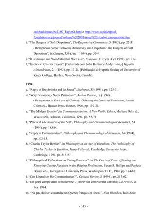 - 315 -
cult/backissues/pc27/07-TaylorX.html e http://www.socialcapital-
foundation.org/journal/volume%202001/issue%205/taylor_presentation.htm
i, “The Dangers of Soft Despotism”, The Responsive Community, 3 (1993), pp. 22-31.
- Reimpresso como “Between Democracy and Despotism: The Dangers of Soft
Despotism”, in Current, 359 (Jan. 1 1994), pp. 36-9.
j, “It is Strange and Wonderful that We Exist”, Compass, 11 (Sept./Oct. 1993), pp. 21-2.
l, “Interview: Charles Taylor”, [Entrevista com John Haffner e Andy Lamey] Hypatia
Alexandreias, 2/1 (1993), pp. 13-25. [Publicação de Hypatia Society of University of
King's College, Halifax, Nova Scotia, Canada].
1994
c, “Reply to Braybrooke and de Sousa”, Dialogue, 33 (1994), pp. 125-31.
d, "Why Democracy Needs Patriotism”, Boston Review, 19 (1994).
- Reimpresso in For Love of Country: Debating the Limits of Patriotism, Joshua
Cohen ed., Beacon Press, Boston, 1996, pp. 119-21.
e, “The Modern Identity”, in Communitarianism: A New Public Ethics, Markate Daly ed.,
Wadsworth, Belmont, California, 1994, pp. 55-71.
f, “Précis of The Sources of the Self”, Philosophy and Phenomenological Research, 54
(1994), pp. 185-6.
g, “Reply to Commentators”, Philosophy and Phenomenological Research, 54 (1994),
pp. 203-13.
h, “Charles Taylor Replies”, in Philosophy in an Age of Pluralism: The Philosophy of
Charles Taylor in Question, James Tully ed., Cambridge University Press,
Cambridge, 1994, pp. 213-57.
i, “Philosophical Reflections on Caring Practices”, in The Crisis of Care: Affirming and
Restoring Caring Practices in the Helping Professions, Susan S. Phillips and Patricia
Benner eds., Georgetown University Press, Washington, D. C., 1994, pp. 174-87.
j, “Can Liberalism Be Communitarian?”, Critical Review, 8 (1994), pp. 257-62.
l, “Un géant campé dans la modernité”, [Entrevista com Gérard Leblanc], La Presse, 26
Fev. 1994.
m, “Ne pas choisir: construire un Québec français et liberal”, Nuit Blanches, Juin/Août
 