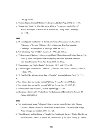 - 316 -
1994, pp. 48-50.
n, “Human Rights, Human Differences”, Compass, 12 (July/Aug. 1994), pp. 18-19.
o, “Justice after Virtue” in After MacIntyre. Critical Perspectives on the Work of
Alasdir MacIntyre, J. Horton and S. Mendus eds., Polity Press, Cambridge,
pp. 16-41.
1995
c, “A Most Peculiar Institution”, in World, Mind and Ethics: Essays on the Ethical
Philosophy of Bernard Williams, J. E. J. Altham and Ross Harrison eds.,
Cambridge University Press, Cambridge, 1995, pp. 132-55.
d, “On 'Disclosing New Worlds'”, Inquiry, 38 (1995), pp. 119-22.
e, “Federations and Nations: Living Among Others”, [Entrevista com Richard Kearney], in
States of Mind: Dialogues with Contemporary Thinkers, Richard Kearney ed.,
New York University Press, New York, 1995, pp. 23-32.
f, “Un entretien avec Charles Taylor”, Le Monde, 14-15 Mai 1995, p. 12.
g, “Charles Taylor en entrevue à La Presse”, [Entrevista com Gérard Leblanc], La Presse,
16 Sept. 1995.
h, “A Qualified No: Message to the Rest of Canada”, Montreal Gazette, Sept. 28, 1995,
B3.
i, “Les ethnies dans une société 'normale' (1)”, La Presse, Nov. 21, 1995, B3.
j, “Les ethnies dans une société 'normale' (2)”, La Presse, Nov. 22, 1995, B3.
l, “Nationalismus und Moderne”, Transit, 9 (1995), pp. 177-98.
m, [Resposta a Bromwich's "Culturalism, The Euthanasia of Liberalism"], Dissent, 42
(Winter 1995) 103-4.
1996
a, “Iris Murdoch and Moral Philosophy”, in Iris Murdoch and the Search for Human
Goodness, Maria Antonaccio and William Schweiker eds., University of Chicago
Press, Chicago and London, 1996, pp. 3-28.
b, “Deep Diversity and the Future of Canada”, in Can Canada Survive? Under What Terms
and Conditions?, David M. Hayne ed., Transactions of the Royal Society of Canada,
 