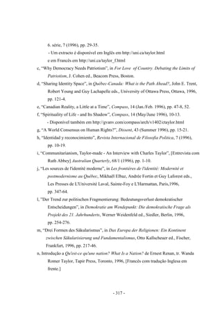 - 317 -
6. série, 7 (1996), pp. 29-35.
- Um extracto é disponível em Inglês em http://uni.ca/taylor.html
e em Francês em http://uni.ca/taylor_f.html
c, “Why Democracy Needs Patriotism”, in For Love of Country. Debating the Limits of
Patriotism, J. Cohen ed., Beacom Press, Boston.
d, “Sharing Identity Space”, in Québec-Canada: What is the Path Ahead?, John E. Trent,
Robert Young and Guy Lachapelle eds., University of Ottawa Press, Ottawa, 1996,
pp. 121-4.
e, “Canadian Reality, a Little at a Time”, Compass, 14 (Jan./Feb. 1996), pp. 47-8, 52.
f, “Spirituality of Life - and Its Shadow”, Compass, 14 (May/June 1996), 10-13.
- Disponível também em http://gvanv.com/compass/arch/v1402/ctaylor.html
g, “A World Consensus on Human Rights?”, Dissent, 43 (Summer 1996), pp. 15-21.
h, “Identidad y reconocimiento”, Revista Internacional de Filosofia Politica, 7 (1996),
pp. 10-19.
i, “Communitarianism, Taylor-made - An Interview with Charles Taylor”, [Entrevista com
Ruth Abbey] Australian Quarterly, 68/1 (1996), pp. 1-10.
j, “Les sources de l'identité moderne”, in Les frontières de l'identité: Modernité et
postmodernisme au Québec, Mikhaël Elbaz, Andrée Fortin et Guy Laforest eds.,
Les Presses de L'Université Laval, Sainte-Foy e L'Harmattan, Paris,1996,
pp. 347-64.
l, ”Der Trend zur politischen Fragmentierung: Bedeutungsverlust demokratischer
Entscheidungen”, in Demokratie am Wendepunkt: Die demokratische Frage als
Projekt des 21. Jahrhunderts, Werner Weidenfeld ed., Siedler, Berlin, 1996,
pp. 254-276.
m, “Drei Formen des Säkularismus”, in Das Europa der Religionen: Ein Kontinent
zwischen Säkularisierung und Fundamentalismus, Otto Kallscheuer ed., Fischer,
Frankfurt, 1996, pp. 217-46.
n, Introdução a Qu'est-ce qu'une nation? What Is a Nation? de Ernest Renan, tr. Wanda
Romer Taylor, Tapir Press, Toronto, 1996, [Francês com tradução Inglesa em
frente.]
 