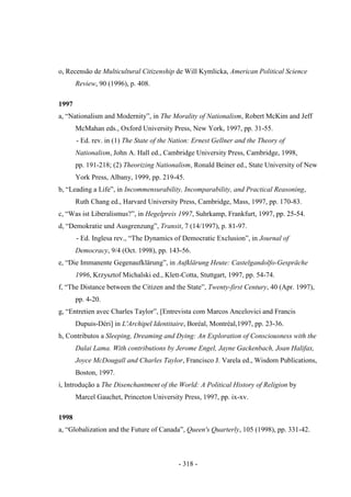 - 318 -
o, Recensão de Multicultural Citizenship de Will Kymlicka, American Political Science
Review, 90 (1996), p. 408.
1997
a, “Nationalism and Modernity”, in The Morality of Nationalism, Robert McKim and Jeff
McMahan eds., Oxford University Press, New York, 1997, pp. 31-55.
- Ed. rev. in (1) The State of the Nation: Ernest Gellner and the Theory of
Nationalism, John A. Hall ed., Cambridge University Press, Cambridge, 1998,
pp. 191-218; (2) Theorizing Nationalism, Ronald Beiner ed., State University of New
York Press, Albany, 1999, pp. 219-45.
b, “Leading a Life”, in Incommensurability, Incomparability, and Practical Reasoning,
Ruth Chang ed., Harvard University Press, Cambridge, Mass, 1997, pp. 170-83.
c, “Was ist Liberalismus?”, in Hegelpreis 1997, Suhrkamp, Frankfurt, 1997, pp. 25-54.
d, “Demokratie und Ausgrenzung”, Transit, 7 (14/1997), p. 81-97.
- Ed. Inglesa rev., “The Dynamics of Democratic Exclusion”, in Journal of
Democracy, 9/4 (Oct. 1998), pp. 143-56.
e, “Die Immanente Gegenaufklärung”, in Aufklärung Heute: Castelgandolfo-Gespräche
1996, Krzysztof Michalski ed., Klett-Cotta, Stuttgart, 1997, pp. 54-74.
f, “The Distance between the Citizen and the State”, Twenty-first Century, 40 (Apr. 1997),
pp. 4-20.
g, “Entretien avec Charles Taylor”, [Entrevista com Marcos Ancelovici and Francis
Dupuis-Déri] in L'Archipel Identitaire, Boréal, Montréal,1997, pp. 23-36.
h, Contributos a Sleeping, Dreaming and Dying: An Exploration of Consciousness with the
Dalai Lama. With contributions by Jerome Engel, Jayne Gackenbach, Joan Halifax,
Joyce McDougall and Charles Taylor, Francisco J. Varela ed., Wisdom Publications,
Boston, 1997.
i, Introdução a The Disenchantment of the World: A Political History of Religion by
Marcel Gauchet, Princeton University Press, 1997, pp. ix-xv.
1998
a, “Globalization and the Future of Canada”, Queen's Quarterly, 105 (1998), pp. 331-42.
 