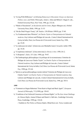 - 319 -
b, “Living With Difference”, in Debating Democracy's Discontent: Essays on American
Politics, Law, and Public Philosophy, Anita L. Allen and Milton C. Regan Jr. eds.,
Oxford University Press, New York, 1998, pp. 212-26.
c, “Modes of Secularism”, in Secularism and Its Critics, Rajeev Bhargava ed., Oxford
University Press, Delhi, 1998, pp. 31-53.
d, “On the Draft Nisga'a Treaty”, BC Studies, 120 (Winter 1998/9), pp. 37-40.
e, “Le Fondamental dans l'Histoire”, in Charles Taylor et l'interprétation de l'identité
moderne, Guy Laforest and Philippe de Lara eds., Centre Culturel International de
Cerisy-la-Salle, Paris; Les Presses de L'Université Laval, Sainte Foy, 1998,
pp. 35-49.
f, “Le redresseur de tordus”, [Entrevista com Michaëlle Jean] L'Actualité, Juillet 1998,
pp. 18-20.
g, “L'expérience intérieure”, [Uma entrevista] Le Devoir, 4 Avr. 1998, D1-2.
h, “A Response”, Eidos, 15/1 (Jan. 1998), pp. 79-87.
i, “De l'anthropologie philosophique à la politique de la reconnaissance: Entretien de
Philippe de Lara avec Charles Taylor”, in Charles Taylor et l'interpretation de
l'identité moderne, Guy Laforest and Philippe de Lara eds., Centre Culturel
International de Cerisy-la-Salle, Cerf, Paris; Les Presses de l'Université Laval, Sainte
Foy, 1998) pp. 351-64.
j, “Qu'est-ce qu'une philosophique morale réaliste? Entretien de Philippe de Lara avec
Charles Taylor”, in Charles Taylor et l'interpretation de l'identité moderne, Guy
Laforest and Philippe de Lara eds., Centre Culturel International de Cerisy-la-Salle,
Cerf, Paris; Les Presses de l'Université Laval, Sainte Foy, 1998, pp. 365-8.
1999
a, “Comment on Jürgen Habermas' 'From Kant to Hegel and Back Again'”, European
Journal of Philosophy, 7/2 (1999), pp. 158-63.
b, “Conditions of an Unforced Consensus on Human Rights”, in The East Asian Challenge
for Human Rights, Joanne R Bauer and Daniel A. Bell eds., Cambridge University
Press, Cambridge, 1999) pp. 124-44.
- Também in The Politics of Human Rights, Obrad Savic ed., Verso, London and
 