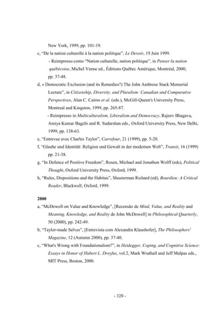 - 320 -
New York, 1999, pp. 101-19.
c, “De la nation culturelle à la nation politique”, Le Devoir, 19 Juin 1999.
- Reimpresso como “Nation culturelle, nation politique”, in Penser la nation
québécoise, Michel Venne ed., Éditions Québec Amérique, Montréal, 2000,
pp. 37-48.
d, « Democratic Exclusion (and its Remedies?) The John Ambrose Stack Memorial
Lecture”, in Citizenship, Diversity, and Pluralism: Canadian and Comparative
Perspectives, Alan C. Cairns et al. (eds.), McGill-Queen's University Press,
Montreal and Kingston, 1999, pp. 265-87.
- Reimpresso in Multiculturalism, Liberalism and Democracy, Rajeev Bhagava,
Amiya Kumar Bagchi and R. Sudarshan eds., Oxford University Press, New Delhi,
1999, pp. 138-63.
e, “Entrevue avec Charles Taylor”, Carrefour, 21 (1999), pp. 5-20.
f, “Glaube und Identität: Religion und Gewalt in der modernen Welt”, Transit, 16 (1999)
pp. 21-38.
g, “In Defence of Positive Freedom”, Rosen, Michael and Jonathon Wolff (eds), Political
Thought, Oxford University Press, Oxford, 1999.
h, “Rules, Dispositions and the Habitus”, Shusterman Richard (ed), Bourdieu: A Critical
Reader, Blackwell, Oxford, 1999.
2000
a, “McDowell on Value and Knowledge”, [Recensão de Mind, Value, and Reality and
Meaning, Knowledge, and Reality de John McDowell] in Philosophical Quarterly,
50 (2000), pp. 242-49.
b, “Taylor-made Selves”, [Entrevista com Alexandra Klaushofer], The Philosophers'
Magazine, 12 (Autumn 2000), pp. 37-40.
c, “What's Wrong with Foundationalism?”, in Heidegger, Coping, and Cognitive Science:
Essays in Honor of Hubert L. Dreyfus, vol.2, Mark Wrathall and Jeff Malpas eds.,
MIT Press, Boston, 2000.
 