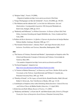 - 321 -
d, “Religion Today”, Transit, 19 (2000),
- Disponível também em http://www.univie.ac.at/iwm/t-19txt3.htm
e, “Einige Überlegungen zur Idee der Solidarität”, Transit, 20 (2000), pp. 189-201.
f, “Die Moderne und die säkulare Zeit”, in Am Ende des Millenniums: Zeit und
Modernitäten: Castelgandolfo-Gespräche 1998, Krzysztof Michalski ed.,
Klett-Cotta, Stuttgart, 2000, pp. 28-35.
g, “Modernity and Difference”, in Without Guarantees: In Honour of Stuart Hall, Paul
Gilroy, Lawrence Grossberg and Angela McRobbie eds., Verso, London and New
York, 2000.
h, Prefácio de Récits Identitaires: Le Québec à l'épreuve du pluralisme de Jocelyn Maclure
Éditions Québec Amérique, Montréal, 2000, pp. 15-7.
i, “The Ground of Inclusiveness”, Askonas, Peter F. and Angus Stewart (eds), Social
Inclusion: Possibilities and Tensions, Macmillan, Baskingstoke, 2000.
2001
a, “The Sources of Violence, Perennial and Modern”, Apresentação no Simpósio sobre The
Liberal and Democratic Concepts of Adversity and Violence, Universidade de
Varsóvia, Maio 2001.
- Um sumário é disponível em http://www.univie.ac.at/iwm/a-con107.htm
b, “On Social Imaginary”, disponìvel em
http://www.nyu.edu/classes/calhoun/Theory/Taylor-on-si.htm
c, “A Tension in Modern Democracy”, in Democracy and Vision: Sheldon Wolin and the
Vicissitudes of the Political, Aryeh Botwinick and William E. Connolly eds.,
Princeton University Press, 2001, pp. 79-95.
d, “Plurality of Goods”, in The Legacy of Isaiah Berlin, Ronald Dworkin, Mark Lilla and
Robert S. Silvers eds., New York Review of Books, 2001, pp. 113-20.
e, Contribuição ao Simpósio crítico sobre Rethinking Multiculturalism: Cultural Diversity
and Political Theory de Bhikhu Parekh, Ethnicities, 1/1 (April 2001)
f, [Entrevista com Ruth Abbey], Reason in Practice, 1/3, (2001)
g, “Modernity and Identity”, in Scott Joan W. and Debra Keates (eds), Schools of Thought:
Twenty-five Years of Interpretive Social Science, Princeton University Press,
 