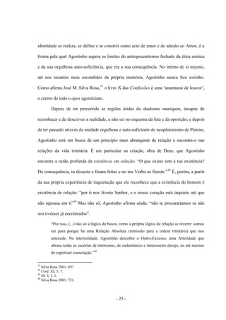 - 25 -
identidade se realiza, se define e se constrói como acto de amor e de adesão ao Amor, é a
forma pela qual Agostinho supera os limites do antropocentrismo fechado da ética estóica
e da sua orgulhosa auto-suficiência, que era a sua consequência. No íntimo de si mesmo,
até nos recantos mais escondidos da própria memória, Agostinho nunca fica sozinho.
Como afirma José M. Silva Rosa,37
ο livro X das Confissões é uma „anamnese de louvor‟,
ο centro de todo ο opus agostiniano.
Depois de ter percorrido as regiões áridas do dualismo maniqueu, incapaz de
reconhecer e de descrever a realidade, a não ser no esquema da luta e da oposição; e depois
de ter passado através da unidade orgulhosa e auto-suficiente do neoplatonismo de Plotino,
Agostinho está em busca de um princípio mais abrangente de relação e encontra-o nas
relações da vida trinitária. É em particular na criação, obra de Deus, que Agostinho
encontra a razão profunda da existência em relação. “Ο que existe sem a tua existência?
De consequência, tu disseste e foram feitas e no teu Verbo as fizeste.”38
É, porém, a partir
da sua própria experiência de inquietação que ele reconhece que a existência do homem é
existência de relação: “por ti nos fizeste Senhor, e ο nosso coração está inquieto até que
não repousa em ti”39
Mas não só; Agostinho afirma ainda: “não te procurarìamos se não
nos tivésses já encontrados”.
“Por isso, (...) não só a lógica da busca, como a própria lógica da relação se inverte: somos
ser para porque há uma Relação Absoluta (remissão para a ordem trinitária) que nos
antecede. Na interioridade, Agostinho descobre ο Outro-Excesso, uma Alteridade que
abrasa todas as escórias de intimismo, de eudemónico e interesseiro desejo, ou até mesmo
de espiritual consolação.”40
37
Silva Rosa 2001: 697
38
Conf. XI, 5, 7.
39
Ibi. I, 1, 1.
40
Silva Rosa 2001: 721.
 