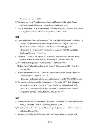- 322 -
Princeton, New Jersey, 2001.
h, “Language and Society”, in Rasmussen David and James Swindal (eds.), Jurgen
Habermas, Sage Publications, Thousand Oaks, California, 2001.
i, “Marxist philosophy”, in Magee Bryan (ed), Talking Philosophy: Dialogues with Fifteen
Leading Philosophers, Oxford University Press, Oxford, 2001.
2002
c, “Understanding the Other: A Gadamerian View on Conceptual Schemes”, in Gadamer's
Century: Essays in Honor of Hans-Georg Gadamer, Jeff Malpas, Ulrich von
Arnswald and Jens Kertscher eds., MIT Press, Boston, 2002, pp. 279-97.
- Reimpresso in The Cambridge Companion to Gadamer. Robert J. Dostal ed.,
Cambridge University Press, 2002.
d, “Democracy, Inclusive and Exclusive”, in Meaning and Modernity: Religion, Polity,
and Self, Richard Madsen et al. eds., University of California Press, 2001.
e, “Modern Social Imaginaries”, Public Culture, 14/1 (Winter 2002).
f, “Risking Belief: Why William James Still Matters”, Commonweal, 129/5 (March 8
2002, pp. 14-7.
g, “What it Means to Be Secular”, [Entrevista com with Bruce Ellis Benson] Books and
Culture, 8/4 (July/August 2002), p. 36.
- Disponível também em http://www.christianitytoday.com/bc/2002/004/14.36.html
h, “On Identity, Alienation and the Consequences of September 11th
”, [Entrevista com
Hartmut Rosa and Arto Laitinen] in Perspectives on the Philosophy of Charles
Taylor, Arto Laitinen and Nicholas H. Smith eds., Acta Philosophica Fennica, 71
Societas Philosophica Fennica, Helsinki, 2002 pp. 165-95.
2003
a, “Foundationalism and the Inner-Outer Distinction”, in Reading McDowell: On Mind and
World, Nicholas H. Smith ed., Routledge, London, 2003.
b, “Redefinir la famille: entrevue avec Charles Taylor”, [Entrevista com Nathalie Dyke]
MokaSofa, 21 mars 2003.
c, “Response to Bhabha” in Globalizing Rights: the Oxford Amnesty Lectures 1999,
 