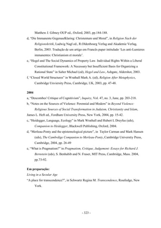 - 323 -
Matthew J. Gibney OUP ed., Oxford, 2003, pp.184-188.
d, “Die Immanente Gegenaufklaring: Christentum und Moral”, in Religion Nach der
Religionskritik, Ludwig Nagl ed., R.Oldenbourg Verlag and Akademie Verlag,
Berlin, 2003. Tradução de um artigo em Francês paper intitulado „Les anti-Lumieres
immanentes: Christianism et morale‟.
e, “Hegel and The Social Dynamics of Property Law. Individual Rights Within a Liberal
Constitutional Framework: A Necessary but Insufficient Basis for Organizing a
Rational State” in Salter Michael (ed), Hegel and Law, Ashgate, Aldershot, 2003.
f, “Closed World Structures” in Wrathall Mark A. (ed), Religion After Metaphysics,
Cambridge Unviersity Press, Cambridge, UK, 2003, pp. 47-48.
2004
a, “Descombes' Critique of Cognitivism”, Inquiry, Vol. 47, no. 3, June, pp. 203-218.
b, “Notes on the Sources of Violence: Perennial and Modern” in Beyond Violence:
Religious Sources of Social Transformation in Judaism, Christianity and Islam,
James L. Heft ed., Fordham University Press, New York, 2004, pp. 15-42.
c, “Heidegger, Language, Ecology” in Mark Wrathall and Hubert L Dreyfus (eds),
Companion to Heidegger, Blackwell Publishing, Oxford, 2004.
d, “Merleau-Ponty and the epistemological picture”, in Taylor Carman and Mark Hansen
(eds), The Cambrdige Companion to Merleau-Ponty, Cambridge Universtiy Press,
Cambridge, 2004, pp. 26-49
e, “What is Pragmatism?” in Pragmatism, Critique, Judgement: Essays for Richard J.
Bernstein (eds), S. Benhabib and N. Fraser, MIT Press, Cambridge, Mass. 2004,
pp.73-92.
Em preparação:
Living in a Secular Age
“A place for transcendence?”, in Schwartz Regina M. Transcendence, Routledge, New
York.
 