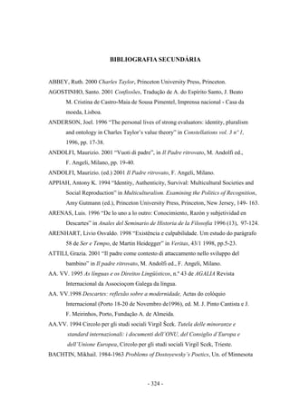 - 324 -
BIBLIOGRAFIA SECUNDÁRIA
ABBEY, Ruth. 2000 Charles Taylor, Princeton University Press, Princeton.
AGOSTINHO, Santo. 2001 Confissões, Tradução de A. do Espírito Santo, J. Beato
M. Cristina de Castro-Maia de Sousa Pimentel, Imprensa nacional - Casa da
moeda, Lisboa.
ANDERSON, Joel. 1996 “The personal lives of strong evaluators: identity, pluralism
and ontology in Charles Taylor‟s value theory” in Constellations vol. 3 nº 1,
1996, pp. 17-38.
ANDOLFI, Maurizio. 2001 “Vuoti di padre”, in Il Padre ritrovato, M. Andolfi ed.,
F. Angeli, Milano, pp. 19-40.
ANDOLFI, Maurizio. (ed.) 2001 Il Padre ritrovato, F. Angeli, Milano.
APPIAH, Antony K. 1994 “Identity, Authenticity, Survival: Multicultural Societies and
Social Reproduction” in Multiculturalism. Examining the Politics of Recognition,
Amy Gutmann (ed.), Princeton University Press, Princeton, New Jersey, 149- 163.
ARENAS, Luis. 1996 “De lo uno a lo outro: Conocimiento, Razón y subjetividad en
Descartes” in Anales del Seminario de Historia de la Filosofia 1996 (13), 97-124.
ARENHART, Livio Osvaldo. 1998 “Existência e culpabilidade. Um estudo do parágrafo
58 de Ser e Tempo, de Martin Heidegger” in Veritas, 43/1 1998, pp.5-23.
ATTILI, Grazia. 2001 “Il padre come contesto di attaccamento nello sviluppo del
bambino” in Il padre ritrovato, M. Andolfi ed., F. Angeli, Milano.
AA. VV. 1995 As línguas e os Direitos Lingüísticos, n.º 43 de AGALIA Revista
Internacional da Associoçom Galega da língua.
AA. VV.1998 Descartes: reflexão sobre a modernidade, Actas do colóquio
Internacional (Porto 18-20 de Novembro de1996), ed. M. J. Pinto Cantista e J.
F. Meirinhos, Porto, Fundação A. de Almeida.
AA.VV. 1994 Circolo per gli studi sociali Virgil Šcek. Tutela delle minoranze e
standard internazionali: i documenti dell‟ONU, del Consiglio d‟Europa e
dell‟Unione Europea, Circolo per gli studi sociali Virgil Scek, Trieste.
BACHTIN, Mikhail. 1984-1963 Problems of Dostoyewsky‟s Poetics, Un. of Minnesota
 