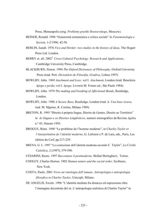 - 325 -
Press, Minneapolis (orig. Problemy poetiki Dostoevskogo, Moscow).
BEINER, Ronald. 1996 “Generosità ermeneutica e critica sociale” in Fenomenologia e
Società, 1-2/1996, 42-58.
BERLIN, Isaiah. 1976 Vico and Herder: two studies in the history of ideas, The Hogart
Press Ltd. London.
BERRY et. all. 20022
Cross-Cultural Psychology. Research and Applications,
Cambridge University Press, Cambridge.
BLACKBURN, Simon. 1994 The Oxford Dictionary of Philosophy, Oxford University
Press (trad. Port. Dicionário de Filosofia, Gradiva, Lisboa 1997)
BOWLBY, John. 1969 Atachment and Loss; vol I: Atachment, London (trad. Brasileira
Apego e perda; vol I: Apego, Livreria M. Fontes ed., São Paulo 1984).
BOWLBY, John. 1979 The making and breaking of Affectional Bonds, Routledge,
London.
BOWLBY, John. 1988 A Secure Base, Routledge, London (trad. it. Una base sicura,
trad. M. Mgnino, R. Cortina, Milano 1989)
BRETON, R. 1995 “Direito à própria lìngua, Direito de Gentes, Direito ao Território”
in As línguas e os Direitos Lingüísticos, numero monográfico da Revista Agália
n.º 43, Outono 1995.
BROGUE, Rémi. 1998 “Le problème de l‟homme moderne”, in Charles Taylor et
l‟interprétation de l‟identité moderne, G. Laforest e P. de Lara, eds., Paris, Les
édition du Cerf, pp.217-229.
BRENA, G. L. 1997 “La costruzione dell‟identità moderna secondo C. Taylor”, La Civiltà
Cattolica, 2 (1997), 579-590.
CESARINI, Remo. 1997 Raccontare il postmoderno. Bollati Boringhieri, Torino.
COOLEY, Charles Horton. 1902 Human nature and the social order. Scribners,
New York.
COSTA, Paolo. 2001 Verso un‟ontologia dell‟umano. Antropologia e antropologia
filosofica in Charles Taylor, Unicopli, Milano.
DE ANGELIS, Ercole. 1996 “L‟identità mediata fra distacco ed espressione oltre
l‟immagine decentrata del sé. L‟antropologia realistica di Charles Taylor” in
 